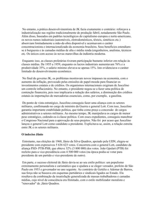 No entanto, a prática desenvolvimentista de JK fazia exatamente o contrário: reforçava a
industrialização nas regiões tradicionalmente de produção fabril, notadamente São Paulo.
Além disso, baseados em padrões tecnológicos do capitalismo europeu e norte-americano,
os novos rumos industriais (automóveis, eletrodomésticos, têxteis, sintéticos etc.)
absorviam limitadamente a mão-de-obra disponível e acentuavam o caráter
concentracionista e internacionalizado da economia brasileira. Seus benefícios estendiam-
se à burguesia e às camadas médias de alta e média renda (engenheiros, analistas, técnicos
etc. Os únicos com acesso às novas maravilhas da indústria moderna.

 Enquanto isso, as classes proletárias tiveram participação bastante inferior em relação às
classes médias. De 1955 a 1959, enquanto os lucros industriais aumentavam 76% e a
produtividade 35%, o salário mínimo elevava-se apenas 15%. Isto evidenciava o caráter
limitado do desenvolvimento econômico.

 No final do governo JK, os problemas mostravam novos impasses na economia, com o
aumento da inflação, provocado pelas emissões de papel-moeda para financiar os
investimentos estatais e de créditos. Os organismos internacionais exigiram de Juscelino
um controle inflacionário. No entanto, o presidente negou-se a fazer uma política de
contenção financeira, pois isso implicaria a redução dos salários, a diminuição dos créditos
estatais às importações de mercadorias essenciais, como, por exemplo, a gasolina.

 Do ponto de vista estratégico, Juscelino conseguiu fazer uma aliança com os setores
militares, confirmando no cargo de ministro da Guerra o general Lott. Com isso, Juscelino
garantiu importante estabilidade política, que tinha como preço a concessão de cargos
administrativos a setores militares. Ao mesmo tempo, JK manipulava os cargos de menor
peso estratégico, cedendo-os à classe política. Com esses expedientes, conseguiu manobrar
o Congresso Nacional para a aprovação de seus projetos. Não foi por acaso que Juscelino
lançou o general Lott como candidato a presidente. Explicitava-se, assim, a relação estreita
entre JK e os setores militares.

O indeciso Jãnio

 Entretanto, nas eleições de 1960, Jânio da Silva Quadros, apoiado pela UDN, elegeu-se
presidente com expressivos 5 636 623 votos. Concorrera com o general Lott, candidato da
aliança PSD- PTB-PSB, que obteve 32% (3 800 000) dos votos. João Gpulart (PTB) foi
reeleito para a vice-presidência com 4 500 000 votos (na época podia-se votar para
presidente de um partido e vice-presidente de outro).

 Em parte, o sucesso eleitoral de Jânio devia-se ao seu estilo político: um populismo
extremamente personalista e carismático que o ajudara a se eleger vereador, prefeito de São
Paulo em 1953 e governador no ano seguinte. Ao contrário de Getúlio e Ademar de Barros,
sua força não se baseava em esquemas partidários e sindicais ligados ao Estado. Ela
resultava da combinação da insatisfação generalizada de massas trabalhadoras e camadas
médias, cujo nível de consciência era Ilimitado, com o estilo mobilizador moralista e
"renovador" de ,Jânio Quadros.
 