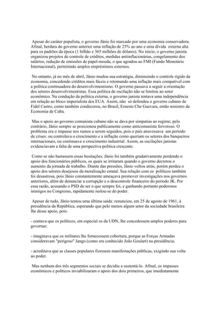 Apesar do caráter populista, o governo Jânio foi marcado por uma economia conservadora.
Afinal, herdara do governo anterior uma inflação de 25% ao ano e uma dívida externa alta
para os padrões da época (1 bilhão e 365 milhões de dólares). No início, o governo janista
organizou projetos de controle de créditos, medidas antiinflacionárias, congelamento dos
salários, redução de emissões de papel-moeda, o que agradou ao FMI (Fundo Monetário
Internacional), permitindo amplos empréstimos externos.

 No entanto, já no mês de abril, Jânio mudou sua estratégia, diminuindo o controle rígido da
economia, concedendo créditos mais fáceis e retomando uma inflação mais compatível com
a política continuadora do desenvolvimentismo. O governo passava a seguir a orientação
dos setores desenvolvimentistas. Essa política de oscilação não se limitou ao setor
econômico. Na condução da política externa, o governo janista tentava uma independência
em relação ao bloco imperialista dos EUA. Assim, não só defendeu o governo cubano de
Fidel Castro, como também condecorou, no Brasil, Ernesto Che Guevara, então ministro da
Economia de Cuba.

 Mas o apoio ao governo comunista cubano não se dava por simpatias ao regime; pelo
contrário, Jânio sempre se posicionou publicamente como anticomunista fervoroso. O
problema era o impasse nos rumos a serem seguidos, pois o país atravessava um período
de crises: ou controlava o crescimento e a inflação como queriam os setores dos banqueiros
internacionais, ou continuava o crescimento industrial. Assim, as oscilações janistas
evidenciavam a falta de uma perspectiva política crescente.

 Como se não bastassem essas hesitações, Jânio foi também gradativamente perdendo o
apoio dos funcionários públicos, os quais se irritaram quando o governo decretou o
aumento da jornada de trabalho. Diante das pressões, Jânio voltou atrás, porém perdeu o
apoio dos setores desejosos da moralização estatal. Sua relação com os políticos também
foi desastrosa, pois Jânio constantemente ameaçava promover investigações nos governos
anteriores, além de denunciar a corrupção e o descontrole financeiro do período JK. Por
essa razão, acusando o PSD de ser o que sempre foi, e ganhando portanto poderosos
inimigos no Congresso, rapidamente isolou-se do poder.

 Apesar de tudo, Jânio tentou uma última saída: renunciou, em 25 de agosto de 1961, à
presidência da República, esperando que pelo menos algum setor da sociedade brasileira
lhe desse apoio, pois:

- contava que os políticos, em especial os da UDN, lhe concedessem amplos poderes para
governar;

- imaginava que os militares lhe fornecessem cobertura, porque as Forças Armadas
consideravam "perigoso" Jango (como era conhecido João Goulart) na presidência;

- acreditava que as classes populares fizessem manifestações públicas, exigindo sua volta
ao poder.

 Mas nenhum dos três segmentos sociais se decidiu a sustentá-lo. Afinal, os impasses
econômicos e políticos inviabilizaram o apoio dos dois primeiros, que imediatamente
 