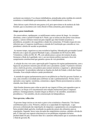 aceitaram sua renúncia. E as classes trabalhadoras, prejudicadas pelas medidas de controle
econômico e instabilidades governamentais, não se manifestaram a seu favor.

Jânio deixou o país à beira de uma guerra civil, pois aproveitara-se da ausência de João
Goulart, que se encontrava em visita oficial à China comunista, para renunciar.

Jango: posse tumultuada

 Os conservadores, rapidamente, se mobilizaram contra a posse de Jango. As correntes
direitistas, como o jornal O Estado de S. Paulo, que se tornou um dos porta-vozes desses
grupos, e setores militares tramavam para impedir que João Goulart assumisse a
presidência, acusando-o de esquerdista e aliado dos comunistas. O Estado exigia em seus
editoriais que o Congresso modificasse a emenda da Constituição que concedia ao vice-
presidente o direito de suceder ao presidente.

 Ao mesmo tempo, organizou-se uma resistência legalista, liderada pelo governador Leonel
Brizola com o apoio do general Machado Lopes, comandante do III Exército (RS).
Voluntários e rádios do RS, SC, PR, com adesão pouco a pouco do restante do país,
formaram a Rede da Legalidade, isto é, um movimento político nacional a favor do
cumprimento constitucional que garantia a posse do vice-presidente.

 A solução da crise veio com a aprovação pelo Congresso do regime parlamentarista, com a
figura de um primeiro-ministro para dividir com o presidente o poder. O primeiro-ministro
seria o chefe de governo, com poderes para nomear ministros e organizar a administração
governamental. Ao presidente caberiam as funções de chefe de Estado e chefe das Forças
Armadas. Essa solução reduzia o poder presidencial.

 A emenda do regime parlamentarista previa um plebiscito ao final do governo Goulart, ou
seja, uma consulta à sociedade para confirmar ou não o parlamentarismo. Porém, houve
oposição a esse regime: socialistas, comunistas e alguns liberais posicionaram-se contra a
emenda, mas foram vencidos.

 João Goulart demorou para voltar ao país de sua viagem à China, pois aguardava que os
militares e as forças civis encontrassem uma solução institucional para os impasses
políticos. Estrategicamente, Goulart chegou ao Brasil a 5 de setembro, assumindo a
presidência a 7 de setembro, dia de comemoração da Independência.

Novo governo, velha crise

 O governo Jango iniciou-se em meio a grave crise econômica e financeira. Três fatores
contribuíram para a crise. Primeiro, reduziu-se a capacidade de importação, o que
provocou a diminuição das importações de máquinas e equipamentos em conseqüência da
baixa produtividade agrícola, resultando na queda dos preços dos alimentos para as
exportações. Segundo, houve uma elevação dos empréstimos externos, subindo a dívida do
país. É claro que esse aspecto relacionava-se aos problemas originados da baixa
produtividade do país. O terceiro fator foi o aumento inflacionário que se acumulava desde
o final do governo JK.
 