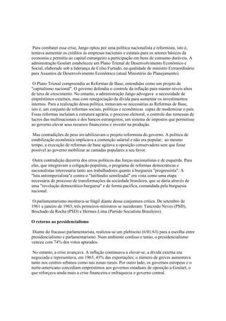 Para combater essa crise, Jango optou por uma política nacionalista e reformista, isto é,
tentava aumentar os créditos às empresas nacionais e estatais para os setores básicos da
economia e permitia ao capital estrangeiro a participação em bens de consumo duráveis. A
administração Goulart estabeleceu um Plano Trienal de Desenvolvimento Econômico e
Social, elaborado sob a liderança de Celso Furtado, na qualidade de ministro Extraordinário
para Assuntos de Desenvolvimento Econômico (atual Ministério do Planejamento).

 O Plano Trienal compreendia as Reformas de Base, entendidas como um projeto de
"capitalismo nacional". O governo defendia o controle da inflação para manter níveis altos
de taxa de crescimento. No entanto, a administração Jango advogava a necessidade de
empréstimos externos, mas com renegociação da dívida para aumentar os investimentos
internos. Para a realização dessa política, tornavam-se necessárias as Reformas de Base,
isto é, um conjunto de reformas sociais, políticas e econômicas capaz de modernizar o país.
Essas reformas incluíam a estrutura agrária, o processo eleitoral, o controle das remessas de
lucros das multinacionais e dos bancos estrangeiros, um sistema de impostos que permitisse
ao governo elevar seus recursos financeiros e investir na produção.

 Mas contradições de peso inviabilizavam o projeto reformista do governo. A política de
estabilização econômica implicava a contenção salarial e não era popular; ao mesmo
tempo, a execução de reformas de base agitava a oposição conservadora sem que fosse
possível ao governo mobilizar as camadas populares a seu favor.

 Outra contradição decorria dos erros políticos das forças nacionalistas e de esquerda. Para
elas, que integravam a coligação populista, o programa de reformas democráticas e
nacionalistas interessaria tanto aos trabalhadores quanto à burguesia "progressista": A
"luta antiimperialista"e contra o "latifúndio semifeudal" era vista como uma etapa
necessária do processo de transformações da sociedade brasileira, que se daria através de
uma "revolução democrático-burguesa" e de forma pacifica, comandada pela burguesia
nacional.

 O parlamentarismo mostrava-se frágil diante dessa conjuntura crítica. De setembro de
1961 a janeiro de 1963, três primeiros-ministros se sucederam: Tancredo Neves (PSD),
Brochado da Rocha (PSD) e Hermes Lima (Partido Socialista Brasileiro).

O retorno ao presidencialismo

 Diante do fracasso parlamentarista, realizou-se um plebiscito (6/01/63) para a escolha entre
presidencialismo e parlamentarismo. Num ambiente confuso e tenso, o presidencialismo
venceu com 74% dos votos apurados.

 No entanto, a crise avançava. A inflação continuava a elevar-se, a dívida externa era
negociada e representava, em 1963, 43% das exportações; o número de greves aumentava
tanto nos centros urbanos como nas zonas rurais. Por outro lado, os governos europeus e o
norte-americano concediam empréstimos aos governos estaduais de oposição a Goulart, o
que reforçava ainda mais a crise financeira e enfraquecia o governo central.
 