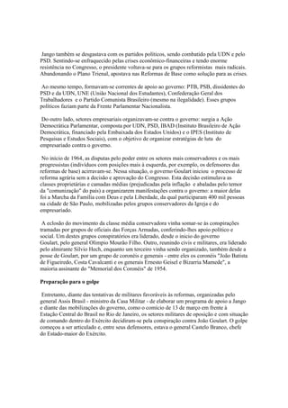 Jango também se desgastava com os partidos políticos, sendo combatido pela UDN e pelo
PSD. Sentindo-se enfraquecido pelas crises econômico-financeiras e tendo enorme
resistência no Congresso, o presidente voltava-se para os grupos reformistas mais radicais.
Abandonando o Plano Trienal, apostava nas Reformas de Base como solução para as crises.

 Ao mesmo tempo, formavam-se correntes de apoio ao governo: PTB, PSB, dissidentes do
PSD e da UDN, UNE (União Nacional dos Estudantes), Confederação Geral dos
Trabalhadores e o Partido Comunista Brasileiro (mesmo na ilegalidade). Esses grupos
políticos faziam parte da Frente Parlamentar Nacionalista.

 Do outro lado, setores empresariais organizavam-se contra o governo: surgia a Ação
Democrática Parlamentar, composta por UDN, PSD, IBAD (Instituto Brasileiro de Ação
Democrática, financiado pela Embaixada dos Estados Unidos) e o IPES (Instituto de
Pesquisas e Estudos Sociais), com o objetivo de organizar estratégias de luta do
empresariado contra o governo.

 No início de 1964, as disputas pelo poder entre os setores mais conservadores e os mais
progressistas (indivíduos com posições mais à esquerda, por exemplo, os defensores das
reformas de base) acirravam-se. Nessa situação, o governo Goulart iniciou o processo de
reforma agrária sem a decisão e aprovação do Congresso. Esta decisão estimulava as
classes proprietárias e camadas médias (prejudicadas pela inflação e abaladas pelo temor
da "comunização" do país) a organizarem manifestações contra o governo: a maior delas
foi a Marcha da Família com Deus e pela Liberdade, da qual participaram 400 mil pessoas
na cidade de São Paulo, mobilizadas pelos grupos conservadores da Igreja e do
empresariado.

 A eclosão do movimento da classe média conservadora vinha somar-se às conspirações
tramadas por grupos de oficiais das Forças Armadas, conferindo-lhes apoio político e
social. Um destes grupos conspiratórios era liderado, desde o inicio do governo
Goulart, pelo general Olimpio Mourão Filho. Outro, reunindo civis e militares, era liderado
pelo almirante Silvio Hech, enquanto um terceiro vinha sendo organizado, também desde a
posse de Goulart, por um grupo de coronéis e generais - entre eles os coronéis "João Batista
de Figueiredo, Costa Cavalcanti e os generais Ernesto Geisel e Bizarria Mamede", a
maioria assinante do "Memorial dos Coronéis" de 1954.

Preparação para o golpe

 Entretanto, diante das tentativas de militares favoráveis às reformas, organizadas pelo
general Assis Brasil - ministro da Casa Militar - de elaborar um programa de apoio a Jango
e diante das mobilizações do governo, como o comício de 13 de março em frente à
Estação Central do Brasil no Rio de Janeiro, os setores militares de oposição e com situação
de comando dentro do Exército decidiram-se pela conspiração contra João Goulart. O golpe
começou a ser articulado e, entre seus defensores, estava o general Castelo Branco, chefe
do Estado-maior do Exército.
 
