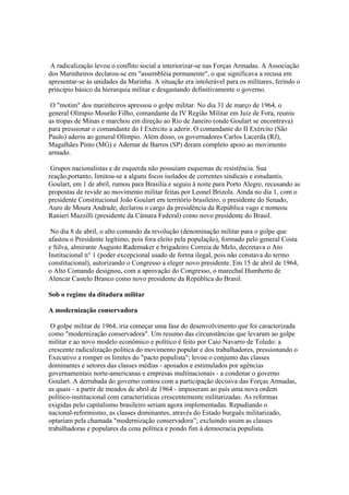 A radicalização levou o conflito social a interiorizar-se nas Forças Armadas. A Associação
dos Marinheiros declarou-se em "assembléia permanente", o que significava a recusa em
apresentar-se às unidades da Marinha. A situação era intolerável para os militares, ferindo o
princípio básico da hierarquia militar e desgastando definitivamente o governo.

 O "motim" dos marinheiros apressou o golpe militar. No dia 31 de março de 1964, o
general Olímpio Mourão Filho, comandante da IV Região Militar em Juiz de Fora, reuniu
as tropas de Minas e marchou em direção ao Rio de Janeiro (onde Goulart se encontrava)
para pressionar o comandante do I Exército a aderir. O comandante do II Exército (São
Paulo) aderiu ao general Olímpio. Além disso, os governadores Carlos Lacerda (RJ),
Magalhães Pinto (MG) e Ademar de Barros (SP) deram completo apoio ao movimento
armado.

 Grupos nacionalistas e de esquerda não possuíam esquemas de resistência. Sua
reação,portanto, limitou-se a alguns focos isolados de correntes sindicais e estudantis.
Goulart, em 1 de abril, rumou para Brasília e seguiu à noite para Porto Alegre, recusando as
propostas de revide ao movimento militar feitas por Leonel Brizola. Ainda no dia 1, com o
presidente Constitucional João Goulart em território brasileiro, o presidente do Senado,
Auro de Moura Andrade, declarou o cargo da presidência da República vago e nomeou
Ranieri Mazzilli (presidente da Câmara Federal) como novo presidente do Brasil.

 No dia 8 de abril, o alto comando da revolução (denominação militar para o golpe que
afastou o Presidente legítimo, pois fora eleito pela população), formado pelo general Costa
e Silva, almirante Augusto Rademaker e brigadeiro Correia de Melo, decretava o Ato
Institucional n° 1 (poder excepcional usado de forma ilegal, pois não constava do termo
constitucional), autorizando o Congresso a eleger novo presidente. Em 15 de abril de 1964,
o Alto Comando designou, com a aprovação do Congresso, o marechal Humberto de
Alencar Castelo Branco como novo presidente da República do Brasil.

Sob o regime da ditadura militar

A modernização conservadora

 O golpe militar de 1964, iria começar uma fase do desenvolvimento que foi caracterizada
como "modernização conservadora". Um resumo das circunstâncias que levaram ao golpe
militar e ao novo modelo econômico e político é feito por Caio Navarro de Toledo: a
crescente radicalização política do movimento popular e dos trabalhadores, pressionando o
Executivo a romper os limites do "pacto populista"; levou o conjunto das classes
dominantes e setores das classes médias - apoiados e estimulados por agências
governamentais norte-americanas e empresas multinacionais - a condenar o governo
Goulart. A derrubada do governo contou com a participação decisiva das Forças Armadas,
as quais - a partir de meados de abril de 1964 - impuseram ao país uma nova ordem
político-institucional com características crescentemente militarizadas. As reformas
exigidas pelo capitalismo brasileiro seriam agora implementadas. Repudiando o
nacional-reformismo, as classes dominantes, através do Estado burguês militarizado,
optariam pela chamada "modernização conservadora”; excluindo assim as classes
trabalhadoras e populares da cena política e pondo fim à democracia populista.
 