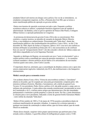 estudante Edson Lufs morreu em choque com a policia. Em vez de se intimidarem, os
estudantes conseguiram organizar, no Rio, a Passeata dos Cem Mil, que se tornou a
maior manifestação pública de oposição ao governo militar.

 Outros movimentos de oposição ocorreram em todo o país. Enquanto a política
econômica reduzia os salários, a população brasileira organizava atos de repúdio à
administração da ditadura, como as greves operárias de Osasco (São Paulo), Contagem
(Minas Gerais) e a oposição parlamentar no Congresso.

 As promessas de democracia do governo Costa e Silva não se concretizaram. Pelo
contrário, o regime mostrou, no episódio de cassação do deputado Márcio Moreira
Alves, a sua tendência ao endurecimento. Pressionado pela "linha dura", diante das
manifestações públicas e das insubordinações dos políticos, Costa e Silva, no dia 13 de
dezembro de 1968, depois de fechar o Congresso, editou o AI-5: esse novo ato conferia as
mesmas atribuições ao presidente já feitas pelo AI-2, mas acrescentava as de confiscar
bens em caso de "enriquecimento ilícito" e de não conceder o direito de hábeas corpus aos
indivíduos enquadrados na Lei de Segurança Nacional.

 Segundo os ideólogos do Regime, era necessário um novo "surto revolucionário"; pois o
cenário político estava conturbado por causa da oposição sistemática ( ..). As cassações
ceifaram mandatos e direitos políticos até de lideres civis articuladores do movimento
vitorioso quatro anos antes, como Carlos Lacerda.

 É importante observar, entretanto, que a consolidação da ditadura contava com o apoio dos
setores empresariais (agrícola e industrial), dos EUA, das multinacionais e dos banqueiros
internacionais.

Médici: coerção para a economia crescer

 Um acidente afastou Costa e Silva. Vítima de uma trombose cerebral, o "presidente"
afastou-se do poder, que foi ocupado por uma junta governamental, composta pelos três
ministros militares (Exército, Marinha e Aeronáutica), sob a chefia do general Lyra
Tavares. O vice-presidente, Pedro Aleixo, político civil, não pôde assumir o cargo, pois os
militares não permitiram. A junta editou uma emenda constitucional, incorporando ao texto
da Constituição o AI-5, e incluiu outros artigos que determinavam o fim das imunidades
parlamentares e instituíam a prisão perpétua e a pena de morte. Por fim, a junta determinou
as eleições para o novo presidente, indicando o nome do general Emílio Garrastazu Médici
- outro militar da chamada "linha dura".

 Médici (30 de outubro de 1969 a 15 de março de 1974) assumiu a presidência diante de
contínuas manifestações de oposição à ditadura. A resposta foi a extrema repressão a
qualquer movimento de contestação à ordem militar, quer de forma radical, quer de modo
liberal ou moderado.

 Diante dessa situação, surgiram vários grupos oposicionistas que partiram para a luta
armada contra a ditadura. A guerrilha urbana foi deflagrada por grupos como a VAR-
 