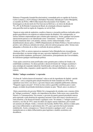 Palmares (Vanguarda Armada Revolucionária), comandada pelo ex-capitão do Exército,
Carlos Lamarca; a ALN (Aliança Libertadora Nacional), liderada por Carlos Marighella,
ex-membro do PCB; o MR-8 (Movimento Revolucionário 8 de Outubro – em
homenagem ao dia da morte de Che Guevara na Bolívia) e, no início da década de
70, o PC do B (Partido Comunista do Brasil, de orientação chinesa) organizou
uma guerrilha rural na região do Araguaia, no sul do Pará.

 Seguia-se uma onda de seqüestros, assaltos a bancos e execuções políticas realizados pelos
grupos guerrilheiros em resposta ao endurecimento da ditadura. Em contraposição, os
setores militares empreenderam uma violenta ação repressiva. Assim, qualquer movimento
oposicionista passava a ser identificado como "comunista", "terrorista", "subversivo" e
recebia tratamento duro: com prisões, torturas, mortes indiscriminadas. Como
desdobramento dessas ações, o DOPS (Departamento de Ordem Política e Social) realizava
prisões e até sofisticava métodos de tortura, além de realizar pesquisas sobre formas mais
adequadas e eficientes de se obter a confissão de presos políticos.

 Ainda em 1969, os setores repressivos mataram Carlos Marighella (em circunstâncias
desconhecidas), ao mesmo tempo em que o governo implantava o decreto lei 477, através
do qual proibiu estudantes, professores e funcionários, principalmente das Universidades,
de realizarem qualquer manifestação política.

 Essas ações coercitivas eram justificadas como garantia para a defesa do Estado e da
estabilidade econômica. Foi desse período o desenvolvimento do "milagre econômico",
uma estratégia de expansão industrial, beneficiando a elevação dos lucros das elites e
classes médias altas, enquanto o poder aquisitivo das classes trabalhadoras, em geral, se
reduzia.

Médici: "milagre econômico ' e repressão

 O clima de "euforia desenvolvimentista" valeu-se até do ingrediente do futebol - paixão
nacional - com a conquista pela seleção brasileira do titulo mundial em 1970. Para
capitalizar esse êxito a seu favor, o governo lançou uma campanha publicitária ufanista:
"Ninguém segura este país". O êxito na luta contra a guerrilha contribuiu para o outro
slogan, revelador da profunda intolerância reinante no pais: "Brasil, ame-o ou deixe-o".

 Outra característica do governo Médici foi a inauguração de estradas com o mesmo efeito
do "milagre econômico": rápido e de importância duvidosa. Estão nesse caso a ponte Rio-
Niterói e a Transamazônica. Em resumo, o governo do quarto general-presidente marcou
pela expressão e pela doutrina de segurança nacional. Esses dois traços vinculavam-se à
outra doutrina: a do desenvolvimento a qualquer custo. No entanto, o "milagre econômico"
mostrava, nos fins de 1973, sinais de abalo em alguns setores industriais, provocando
um aumento da inflação. Então, o ministro da Fazenda, Delfim Neto, alterou os dados para
que a taxa inflacionária se aproximasse dos 12%, que o governo havia previamente
estabelecido. Assim, conseguia-se o "desenvolvimento a qualquer custo", ou seja,
manipulavam-se os dados inflacionários para legitimar o modelo econômico em
decadência.
 