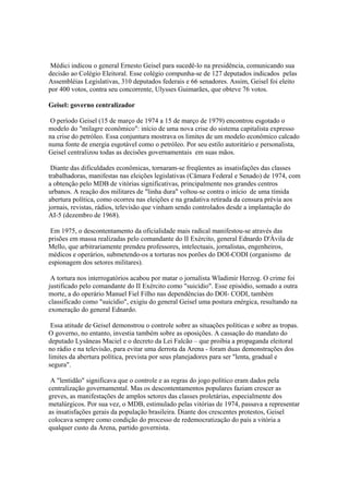 Médici indicou o general Ernesto Geisel para sucedê-lo na presidência, comunicando sua
decisão ao Colégio Eleitoral. Esse colégio compunha-se de 127 deputados indicados pelas
Assembléias Legislativas, 310 deputados federais e 66 senadores. Assim, Geisel foi eleito
por 400 votos, contra seu concorrente, Ulysses Guimarães, que obteve 76 votos.

Geisel: governo centralizador

 O período Geisel (15 de março de 1974 a 15 de março de 1979) encontrou esgotado o
modelo do "milagre econômico": início de uma nova crise do sistema capitalista expresso
na crise do petróleo. Essa conjuntura mostrava os limites de um modelo econômico calcado
numa fonte de energia esgotável como o petróleo. Por seu estilo autoritário e personalista,
Geisel centralizou todas as decisões governamentais em suas mãos.

 Diante das dificuldades econômicas, tornaram-se freqüentes as insatisfações das classes
trabalhadoras, manifestas nas eleições legislativas (Câmara Federal e Senado) de 1974, com
a obtenção pelo MDB de vitórias significativas, principalmente nos grandes centros
urbanos. A reação dos militares de "linha dura" voltou-se contra o início de uma tímida
abertura política, como ocorreu nas eleições e na gradativa retirada da censura prévia aos
jornais, revistas, rádios, televisão que vinham sendo controlados desde a implantação do
AI-5 (dezembro de 1968).

 Em 1975, o descontentamento da oficialidade mais radical manifestou-se através das
prisões em massa realizadas pelo comandante do II Exército, general Ednardo D'Ávila de
Mello, que arbitrariamente prendeu professores, intelectuais, jornalistas, engenheiros,
médicos e operários, submetendo-os a torturas nos porões do DOI-CODI (organismo de
espionagem dos setores militares).

 A tortura nos interrogatórios acabou por matar o jornalista Wladimir Herzog. O crime foi
justificado pelo comandante do II Exército como "suicídio". Esse episódio, somado a outra
morte, a do operário Manuel Fiel Filho nas dependências do DOI- CODI, também
classificado como "suicídio", exigiu do general Geisel uma postura enérgica, resultando na
exoneração do general Ednardo.

 Essa atitude de Geisel demonstrou o controle sobre as situações políticas e sobre as tropas.
O governo, no entanto, investia também sobre as oposições. A cassação do mandato do
deputado Lysâneas Maciel e o decreto da Lei Falcão – que proibia a propaganda eleitoral
no rádio e na televisão, para evitar uma derrota da Arena - foram duas demonstrações dos
limites da abertura política, prevista por seus planejadores para ser "lenta, gradual e
segura".

 A "lentidão" significava que o controle e as regras do jogo político eram dados pela
centralização governamental. Mas os descontentamentos populares faziam crescer as
greves, as manifestações de amplos setores das classes proletárias, especialmente dos
metalúrgicos. Por sua vez, o MDB, estimulado pelas vitórias de 1974, passava a representar
as insatisfações gerais da população brasileira. Diante dos crescentes protestos, Geisel
colocava sempre como condição do processo de redemocratização do país a vitória a
qualquer custo da Arena, partido governista.
 