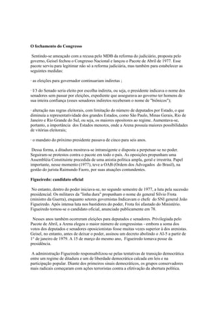 O fechamento do Congresso

 Sentindo-se ameaçado com a recusa pelo MDB da reforma do judiciário, proposta pelo
governo, Geisel fechou o Congresso Nacional e lançou o Pacote de Abril de 1977. Esse
pacote serviu para legitimar não só a reforma judiciária, mas também para estabelecer as
seguintes medidas:

· as eleições para governador continuariam indiretas ;

· I/3 do Senado seria eleito por escolha indireta, ou seja, o presidente indicava o nome dos
senadores sem passar por eleições, expediente que assegurava ao governo ter homens de
sua inteira confiança (esses senadores indiretos receberam o nome de "biônicos");

· alteração nas regras eleitorais, com limitação do número de deputados por Estado, o que
diminuía a representatividade dos grandes Estados, como São Paulo, Minas Gerais, Rio de
Janeiro e Rio Grande do Sul, ou seja, os maiores opositores ao regime. Aumentava-se,
portanto, a importância dos Estados menores, onde a Arena possuía maiores possibilidades
de vitórias eleitorais;

· o mandato do próximo presidente passava de cinco para seis anos.

 Dessa forma, a ditadura mostrava-se intransigente e disposta a perpetuar-se no poder.
Seguiram-se protestos contra o pacote em todo o país. As oposições propunham uma
Assembléia Constituinte precedida de uma anistia política ampla, geral e irrestrita. Papel
importante, nesse momento (1977), teve a OAB (Ordem dos Advogados do Brasil), na
gestão do jurista Raimundo Faoro, por suas atuações contundentes.

Figueiredo: candidato oficial

 No entanto, dentro do poder iniciava-se, no segundo semestre de 1977, a luta pela sucessão
presidencial. Os militares da "linha dura" propunham o nome do general Sílvio Frota
(ministro da Guerra), enquanto setores governistas Indicavam o chefe do SNI general João
Figueiredo. Após intensa luta nos bastidores do poder, Frota foi afastado do Ministério.
Figueiredo tornou-se o candidato oficial, anunciado publicamente em 78.

 Nesses anos também ocorreram eleições para deputados e senadores. Privilegiada pelo
Pacote de Abril, a Arena elegeu o maior número de congressistas - embora a soma dos
votos dos deputados e senadores oposicionistas fosse muitas vezes superior à dos arenistas.
Geisel, no entanto, antes de deixar o poder, assinou um decreto abolindo o AI-5 a partir de
1° de janeiro de 1979. A 15 de março do mesmo ano, Figueiredo tomava posse da
presidência.

 A administração Figueiredo responsabilizou-se pelas tentativas de transição democrática
entre um regime de ditadura e um de liberdade democrática calcada em leis e na
participação popular. Diante dos primeiros sinais democráticos, os grupos conservadores
mais radicais começaram com ações terroristas contra a efetivação da abertura política.
 