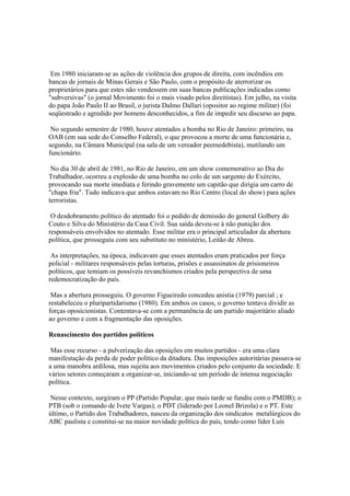 Em 1980 iniciaram-se as ações de violência dos grupos de direita, com incêndios em
bancas de jornais de Minas Gerais e São Paulo, com o propósito de aterrorizar os
proprietários para que estes não vendessem em suas bancas publicações indicadas como
"subversivas" (o jornal Movimento foi o mais visado pelos direitistas). Em julho, na visita
do papa João Paulo II ao Brasil, o jurista Dalmo Dallari (opositor ao regime militar) (foi
seqüestrado e agredido por homens desconhecidos, a fim de impedir seu discurso ao papa.

 No segundo semestre de 1980, houve atentados a bomba no Rio de Janeiro: primeiro, na
OAB (em sua sede do Conselho Federal), o que provocou a morte de uma funcionária e,
segundo, na Câmara Municipal (na sala de um vereador peemedebista), mutilando um
funcionário.

 No dia 30 de abril de 1981, no Rio de Janeiro, em um show comemorativo ao Dia do
Trabalhador, ocorreu a explosão de uma bomba no colo de um sargento do Exército,
provocando sua morte imediata e ferindo gravemente um capitão que dirigia um carro de
"chapa fria". Tudo indicava que ambos estavam no Rio Centro (local do show) para ações
terroristas.

 O desdobramento político do atentado foi o pedido de demissão do general Golbery do
Couto e Silva do Ministério da Casa Civil. Sua saída deveu-se à não punição dos
responsáveis envolvidos no atentado. Esse militar era o principal articulador da abertura
política, que prosseguiu com seu substituto no ministério, Leitão de Abreu.

 As interpretações, na época, indicavam que esses atentados eram praticados por força
policial - militares responsáveis pelas torturas, prisões e assassinatos de prisioneiros
políticos, que temiam os possíveis revanchismos criados pela perspectiva de uma
redemocratização do país.

 Mas a abertura prosseguiu. O governo Figueiredo concedeu anistia (1979) parcial ; e
restabeleceu o pluripartidarismo (1980). Em ambos os casos, o governo tentava dividir as
forças oposicionistas. Contentava-se com a permanência de um partido majoritário aliado
ao governo e com a fragmentação das oposições.

Renascimento dos partidos políticos

 Mas esse recurso - a pulverização das oposições em muitos partidos - era uma clara
manifestação da perda de poder político da ditadura. Das imposições autoritárias passava-se
a uma manobra ardilosa, mas sujeita aos movimentos criados pelo conjunto da sociedade. E
vários setores começaram a organizar-se, iniciando-se um período de intensa negociação
política.

 Nesse contexto, surgiram o PP (Partido Popular, que mais tarde se fundiu com o PMDB); o
PTB (sob o comando de Ivete Vargas); o PDT (liderado por Leonel Brizola) e o PT. Este
último, o Partido dos Trabalhadores, nasceu da organização dos sindicatos metalúrgicos do
ABC paulista e constitui-se na maior novidade política do país, tendo como líder Luís
 
