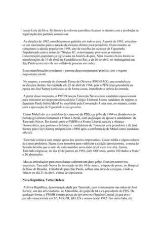 Inácio Lula da Silva. Os limites da reforma partidária ficaram evidentes com a proibição de
legalização dos partidos comunistas.

 As eleições de 1982 consolidaram os partidos em todo o país. A partir de 1983, articulou-
se um movimento para a adoção de eleições diretas para presidente. O movimento só
conquistou a adesão popular em 1984, ano de escolha do sucessor de Figueiredo.
Popularizado com o nome de "Diretas Já", o movimento provocou as maiores
concentrações populares já registradas na história do país. Seus maiores êxitos foram as
manifestações de 10 de abril, na Candelária no Rio, e de 16 de abril, no Anhangabaú em
São Paulo (com mais de um milhão de pessoas em cada).

Essas manifestações revelaram o enorme descontentamento popular com o regime
implantado em 64.

 No entanto, a emenda do deputado Dante de Oliveira (PMDB-MS), que restabelecia
as eleições diretas, foi rejeitada em 25 de abril de 1984, pois o PDS (cujo presidente na
época era José Sarney) articulou-se de forma coesa, impedindo a vitória da emenda.

 A partir desse momento, o PMDB lançou Tancredo Neves como candidato oposicionista
para concorrer ao cargo presidencial pelo Colégio Eleitoral. Como candidato do regime, o
deputado Paulo Salim Maluf foi escolhido pela Convenção Arena sem, no entanto, contar
com a aprovação de Figueiredo e seu governo.

 Como Maluf não era candidato de consenso do PDS, em julho de 1984 os dissidentes do
partido governista formaram a Frente Liberal, com disposição de apoiar a candidatura de
Tancredo Neves. Do acordo entre o PMDB e a Frente Liberal, nasceu a Aliança
Democrática, que passava a defender a candidatura de Tancredo para presidente e de José
Sarney para vice (Sarney rompeu com o PDS após a confirmação de Maluf como candidato
oficial).

 Tancredo contava com amplo apoio dos setores empresariais, classe média e alguns setores
da classe proletária. Numa clara manobra para viabilizar a eleição oposicionista, a mesa do
Senado decidiu que o voto de cada membro seria dado de pé e em voz alta. Assim,
Tancredo elegeu-se, no dia 15 de janeiro de 1985, com 480 votos, contra 180 dados a Maluf
e 26 abstenções.

 Mas as articulações para essa aliança sofreram um duro golpe. Com um tumor nos
intestinos, Tancredo Neves foi internado no dia 14 de março, véspera da posse, no Hospital
de Base de Brasília. Transferido para São Paulo, sofreu uma série de cirurgias, vindo a
falecer no dia 21 de abril, vítima de septicemia.

Nova República, Velha Ordem

 A Nova República, denominação dada por Tancredo, caiu ironicamente nas mãos de José
Sarney, um dos articuladores, no Maranhão, do golpe de 64 e ex-presidente do PDS. De
qualquer forma, o PMDB tomaria posse do governo no Planalto Central, já que era o
partido situacionista em SP, MG, PR, GO, ES e outros desde 1982. Por outro lado, em
 