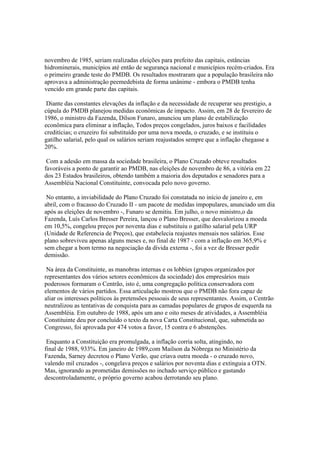 novembro de 1985, seriam realizadas eleições para prefeito das capitais, estâncias
hidrominerais, municípios até então de segurança nacional e municípios recém-criados. Era
o primeiro grande teste do PMDB. Os resultados mostraram que a população brasileira não
aprovava a administração peemedebista de forma unânime - embora o PMDB tenha
vencido em grande parte das capitais.

 Diante das constantes elevações da inflação e da necessidade de recuperar seu prestigio, a
cúpula do PMDB planejou medidas econômicas de impacto. Assim, em 28 de fevereiro de
1986, o ministro da Fazenda, Dilson Funaro, anunciou um plano de estabilização
econômica para eliminar a inflação, Todos preços congelados, juros baixos e facilidades
creditícias; o cruzeiro foi substituído por uma nova moeda, o cruzado, e se instituiu o
gatilho salarial, pelo qual os salários seriam reajustados sempre que a inflação chegasse a
20%.

 Com a adesão em massa da sociedade brasileira, o Plano Cruzado obteve resultados
favoráveis a ponto de garantir ao PMDB, nas eleições de novembro de 86, a vitória em 22
dos 23 Estados brasileiros, obtendo também a maioria dos deputados e senadores para a
Assembléia Nacional Constituinte, convocada pelo novo governo.

 No entanto, a inviabilidade do Plano Cruzado foi constatada no início de janeiro e, em
abril, com o fracasso do Cruzado II - um pacote de medidas impopulares, anunciado um dia
após as eleições de novembro -, Funaro se demitiu. Em julho, o novo ministro,o da
Fazenda, Luís Carlos Bresser Pereira, lançou o Plano Bresser, que desvalorizou a moeda
em 10,5%, congelou preços por noventa dias e substituiu o gatilho salarial pela URP
(Unidade de Referencia de Preços), que estabelecia reajustes mensais nos salários. Esse
plano sobreviveu apenas alguns meses e, no final de 1987 - com a inflação em 365,9% e
sem chegar a bom termo na negociação da dívida externa -, foi a vez de Bresser pedir
demissão.

 Na área da Constituinte, as manobras internas e os lobbies (grupos organizados por
representantes dos vários setores econômicos da sociedade) dos empresários mais
poderosos formaram o Centrão, isto é, uma congregação política conservadora com
elementos de vários partidos. Essa articulação mostrou que o PMDB não fora capaz de
aliar os interesses políticos às pretensões pessoais de seus representantes. Assim, o Centrão
neutralizou as tentativas de conquista para as camadas populares de grupos de esquerda na
Assembléia. Em outubro de 1988, após um ano e oito meses de atividades, a Assembléia
Constituinte deu por concluído o texto da nova Carta Constitucional, que, submetida ao
Congresso, foi aprovada por 474 votos a favor, 15 contra e 6 abstenções.

 Enquanto a Constituição era promulgada, a inflação corria solta, atingindo, no
final de 1988, 933%. Em janeiro de 1989,com Mailson da Nóbrega no Ministério da
Fazenda, Sarney decretou o Plano Verão, que criava outra moeda - o cruzado novo,
valendo mil cruzados -, congelava preços e salários por noventa dias e extinguia a OTN.
Mas, ignorando as prometidas demissões no inchado serviço público e gastando
descontroladamente, o próprio governo acabou derrotando seu plano.
 