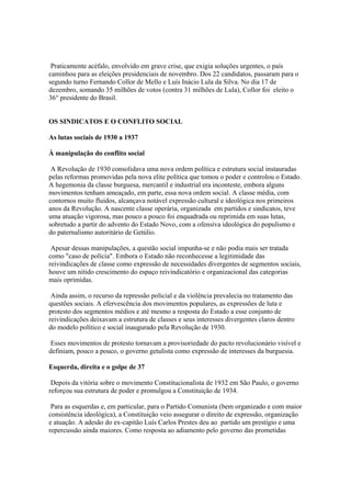Praticamente acéfalo, envolvido em grave crise, que exigia soluções urgentes, o país
caminhou para as eleições presidenciais de novembro. Dos 22 candidatos, passaram para o
segundo turno Fernando Collor de Mello e Luís Inácio Lula da Silva. No dia 17 de
dezembro, somando 35 milhões de votos (contra 31 milhões de Lula), Collor foi eleito o
36° presidente do Brasil.


OS SINDICATOS E O CONFLITO SOCIAL

As lutas sociais de 1930 a 1937

À manipulação do conflito social

 A Revolução de 1930 consolidava uma nova ordem política e estrutura social instauradas
pelas reformas promovidas pela nova elite política que tomou o poder e controlou o Estado.
A hegemonia da classe burguesa, mercantil e industrial era inconteste, embora alguns
movimentos tenham ameaçado, em parte, essa nova ordem social. A classe média, com
contornos muito fluidos, alcançava notável expressão cultural e ideológica nos primeiros
anos da Revolução. A nascente classe operária, organizada em partidos e sindicatos, teve
uma atuação vigorosa, mas pouco a pouco foi enquadrada ou reprimida em suas lutas,
sobretudo a partir do advento do Estado Novo, com a ofensiva ideológica do populismo e
do paternalismo autoritário de Getúlio.

 Apesar dessas manipulações, a questão social impunha-se e não podia mais ser tratada
como "caso de polícia". Embora o Estado não reconhecesse a legitimidade das
reivindicações de classe como expressão de necessidades divergentes de segmentos sociais,
houve um nítido crescimento do espaço reivindicatório e organizacional das categorias
mais oprimidas.

 Ainda assim, o recurso da repressão policial e da violência prevalecia no tratamento das
questões sociais. A efervescência dos movimentos populares, as expressões de luta e
protesto dos segmentos médios e até mesmo a resposta do Estado a esse conjunto de
reivindicações deixavam a estrutura de classes e seus interesses divergentes claros dentro
do modelo político e social inaugurado pela Revolução de 1930.

 Esses movimentos de protesto tornavam a provisoriedade do pacto revolucionário visível e
definiam, pouco a pouco, o governo getulista como expressão de interesses da burguesia.

Esquerda, direita e o golpe de 37

 Depois da vitória sobre o movimento Constitucionalista de 1932 em São Paulo, o governo
reforçou sua estrutura de poder e promulgou a Constituição de 1934.

 Para as esquerdas e, em particular, para o Partido Comunista (bem organizado e com maior
consistência ideológica), a Constituição veio assegurar o direito de expressão, organização
e atuação. A adesão do ex-capitão Luís Carlos Prestes deu ao partido um prestígio e uma
repercussão ainda maiores. Como resposta ao adiamento pelo governo das prometidas
 