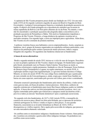 A capitania de São Vicente prosperou pouco desde sua fundação em 1532. Um ano mais
tarde (1533) ali foi erguido o primeiro engenho de açúcar do Brasil (o Engenho do Bom
Governador). A própria Coroa portuguesa financiou a instalação da produção açucareira na
região. O objetivo do Estado português era a descoberta de caminhos que levassem às
minas espanholas da Bolívia e do Peru pelos afluentes do rio da Prata. No entanto, o ouro
não foi encontrado e a produção açucareira não progrediu dada a concorrência com a
produção açucareira de Pernambuco e Bahia. Três motivos fundamentais impediram o
Progresso de São Vicente. Primeiro, a longa distância da capitania vicentina até os
mercados europeus. Em segundo lugar, a terra era imprópria para a agricultura. Além disso,
São Vicente era alvo constante da pirataria marítima.

 A pobreza vicentina forçou seus habitantes a novos empreendimentos. Assim, surgiram as
bandeiras, isto é, grupos de homens organizados em expedições militares particulares, com
objetivos de penetração pelos sertões à procura de metais preciosos, índios e negros
foragidos dos engenhos. Os seguidores das bandeiras chamavam-se bandeirantes.

A busca de novas alternativas

 Desde a segunda metade do século XVI, iniciou-se o ciclo do ouro de lavagem. Descobriu-
se ouro na própria capitania de São Vicente e depois em Iguape. Os bandeirantes seguiram
pelo litoral, encontrando ouro no Paraná e Santa Catarina. Nessa busca ao metal, as
bandeiras colonizaram a região paranaense, fundando as vilas de Paranaquá, Nossa Senhora
do Desterro (hoje Florianópolis) e Laguna, na região catarinense, no século XVII. A
exploração aurífera exigia uma regulamentação, e o governo lusitano decretou o Código
Mineiro, no início do século XVIII. Por esse código ficou estabelecido que a quinta parte
do ouro extraído era da Coroa portuguesa e, ainda, exigiu que o metal fosse fundido em
barras em casas especiais, autorizadas pelo governo em Lisboa, para evitar o contrabando.

 Elemento essencial à penetração dos bandeirantes pelo interior da colônia, o índio servia
como guia na mata, em busca de pedras e metais preciosos. Além disso, senhores de
engenho contratavam os bandeirantes para trazer-lhes braços indígenas usados no trabalho
agrícola. A busca dos nativos era feita principalmente nas missões jesuíticas. isto é, em
regiões controladas pelos padres que realizavam a catequese ensino da doutrina cristã -,
pois lá os índios já estavam "docilmente domésticos" para a exploração escravocrata.

 No segundo ciclo dos bandeirantes, de 1617 a 1641 (século XVII), o monopólio do
comércio de escravos para o Brasil era feito pela Holanda, que se apossara de territórios
coloniais portugueses na África e vendia os negros a altos preços. A essa questão
financeira, associaram-se as invasões holandesas no Brasil, de 1624 e 1630, e
desorganizou-se o tráfico negreiro. Daí a opção pela escravidão do indígena, que passou a
ser uma mercadoria altamente valorizada.

 Os conflitos entre os missionários indígenas e bandeirantes foram violentos. Outra prática
dos vicentinos era estimular a guerra entre tribos indígenas inimigas. Os perdedores nos
conflitos eram escravizados.
 
