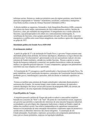 reformas sociais, formou-se, ainda nos primeiros anos do regime getulista, uma frente de
oposição congregando os "tenentes" insatisfeitos, socialistas, comunistas e anarquistas.
Essa frente recebeu o nome de Aliança Nacional Libertadora (ANL).

 A direita também se organizou, formando a Ação Integralista Brasileira (AIB), composta
por setores da classe média, representantes do clero tradicionalista católico, facções do
Exército e, claro, por militantes do integralismo. O integralismo era a versão cabocla do
fascismo, cuja principal palavra de ordem era o anticomunismo intransigente. À
semelhança do fascismo, criava grupos paramilitares de ação. De certo modo, o governo
manipulava o conflito entre essas forças antagônicas, mas recebeu o apoio dos integralistas
ao golpe de 1937.

Identidade política do Estado Novo-1939-1945

O atrelamento sindical

 A partir do golpe de 37 e da instituição do Estado Novo, o governo Vargas assumiu uma
identidade política bem definida. Em termos ideológicos, abandonou os traços liberais dos
primeiros anos "revolucionários", aproximando-se de um nacionalismo radical e de uma
estrutura de Estado totalitário, calcado nos moldes fascistas. Passou a apoiar-se numa
facção da burguesia industrial e comercial, nos quadros burocráticos vindos de camadas
médias e no aparelho policial-repressor. A esses componentes, agregava um paternalismo
autoritário nas suas relações com o operariado.

 A Constituição de 37 consagrava o perfil centralizador e fascistizante do Estado Novo. Na
parte trabalhista, essa Constituição incorporava princípios da Constituição fascista italiana,
proibindo greves, manifestações e passeatas, além de atrelar os sindicatos operários ao
Estado.

 Firmou-se também uma estrutura de Estado centralizador, reduzindo drasticamente a
autonomia dos Estados. Ao mesmo tempo, eram criados mecanismos de repressão e
controle ideológico das forças sociais pelo recurso da propaganda (DIP), da censura, da
polícia política e de uma organizada estratégia populista.

O perfil político de Vargas

 A trajetória pessoal e política de Vargas não pode se reduzir a uma análise simplista
baseada nos conceitos de "bem" e de "mal". Do ponto de vista histórico-social, organizou
um governo que permitiu a expressão dos interesses de uma nascente burguesia industrial,
acomodando-a aos privilégios das oligarquias tradicionais e dando ao Estado o papel de
árbitro dos conflitos sociais. Sua relativa independência do capitalismo internacional
baseava-se na promoção de uma concepção nacionalista e estatizante capaz de promover o
acordo entre os diferentes interesses das classes dirigentes. À construção de um
Estado planejador, fiscalizador e repressor, acrescentou um componente paternalista no
trato com as classes proletárias, expresso na legislação trabalhista.
 