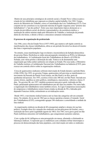 Dentro de seus princípios estratégicos de controle social, o Estado Novo voltou-se para a
criação de leis trabalhistas que regessem as relações capital-trabalho. Em 1943, Vargas,
através do Ministério do Trabalho, criava a Consolidação das Leis Trabalhistas (CLT). Esse
conjunto de leis constituiu-se na expressão máxima do legado varguista como "protetor dos
trabalhadores" e "pai dos pobres". Entre seus mais importantes tópicos destacam-se: a
criação da previdência social, do direito à aposentadoria e da assistência médica; a
instituição do salário mínimo atado pelo Ministério do Trabalho; a instituição da jornada
diária de oito horas; o direito a férias e a descansos semanais remunerados.

O processo de organização do proletariado

Em 1946, com o fim do Estado Novo (1937-1945), que manteve sob rígido controle as
manifestações das classes trabalhadoras, abria-se um período favorável ao desenvolvimento
das lutas e organizações populares.

 No entanto, essas manifestações logo revelaram a inconsistência da fachada democrática
do governo Dutra. Desfechou-se então uma perseguição sistemática ao PCB e às lideranças
dos trabalhadores. A Confederação Geral dos Trabalhadores do Brasil e (CGTB) foi
fechada, com várias prisões e destruição da sede. Tratava-se de desmantelar uma
organização que tinha caráter autônomo em relação ao Estado. Por essa razão, o Ministério
do Trabalho instituiu a Confederação Nacional dos Trabalhadores na Indústria (CNTI, para
exercer um controle efetivo sobre as organizações sindicais.

 Cerca de quatrocentos sindicatos sofreram intervenção do Estado durante o período Dutra
(1946-1950). Em 1952, no governo Vargas, quatrocentos mil grevistas se manifestaram e o
movimento da Passeata da Panela Vazia reuniu, em São Paulo e no Rio, perto de
quinhentas mil pessoas. Em 1953, ocorreu a Greve dos 300 mil, em São Paulo. Iniciada nos
setores têxteis, espalhou-se entre gráficos, metalúrgicos, marceneiros, vidreiros e durou 21
dias. No governo JK, em 1957, também aconteceu uma greve geral, realizada em São
Paulo, paralisando quatrocentos mil trabalhadores por dez dias em outubro. Por outro lado,
a organização dos trabalhadores rurais também crescia. As Ligas Camponesas (associações
de camponeses e trabalhadores rurais) foram criadas na década de 50 e, lideradas pelo
deputado Francisco Julião, estimularam as reivindicações rurais.

 Desde 1953, o movimento sindical tentava unir as lutas das categorias sob um comando
único. No entanto, foi no ano de 1962 que as classes operárias criaram o Comando Geral
dos Trabalhadores (CGT), conseguindo agrupar 386 sindicatos e consolidando a unidade da
luta sindical.

 As organizações sindicais na década de 60 conseguiram ampliar o alcance de sua luta
política. Exemplo disso foi a atuação dos sindicatos na luta pela posse de Goulart, com a
realização da Greve pela Legalidade (agosto de 1961). Em 1963, nova greve geral em São
Paulo mobilizou setecentos mil trabalhadores, que conquistaram aumentos salariais.

 Com o golpe de 64, deflagrou-se uma perseguição em massa, afastando e eliminando as
lideranças sindicais. A repressão que se estabeleceu com a ditadura militar interrompeu o
processo de democratização das lutas populares, com intervenção em todos os sindicatos
 