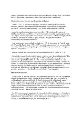urbanos e o fechamento de 90% dos sindicatos rurais. O golpe final veio com a decretação
do AI-1, impedindo todas as manifestações operárias nas ruas e nas fábricas.

Reativação dos movimentos populares e dos sindicatos

 De 1968 a 1972, os movimentos populares retraíram-se em função do esquema de
violência repressiva imposto pelo regime com prisões, torturas e assassinatos de seus
opositores. Foi nesse período que surgiu a luta armada desfechada pelo terrorismo.

 Mas a luta popular renasceria em outras bases. Em 1972, moradores da zona sul de
São Paulo realizaram assembléias para reivindicar melhores condições de transporte. Três
anos depois, estavam organizados os movimentos comunitários nos bairros e na periferia de
São Paulo, com apoio de setores da Igreja católica. Renovava-se o caráter das
manifestações das classes trabalhadoras.

 Essas lutas tiveram como resultado a criação, em 1975, do Movimento do Custo de Vida
(MCV), em São Paulo. Já em 1978, o MCV conseguiu organizar uma lista com um milhão
e trezentas mil assinaturas, na qual exigia das autoridades governamentais medidas para
reduzir o custo de vida.

Abria-se caminho para a reorganização dos movimentos operários a partir de 1979.

 Em maio desse ano,113 mil operários fizeram a primeira greve dos metalúrgicos do ABC,
cuja reivindicação principal era a reposição de 78% no salário, Numa das greves foi
assassinado o operário Santo Dias da Silva. Foi desse contexto que surgiram as novas
liderança do movimento operário, destacando-se Luís Inácio Lula da Silva, A resposta do
sistema foi a intervenção no Sindicato dos Metalúrgicos de São Bernardo, com a ocupação
pela polícia militar do estádio em que se realizava uma assembléia da categoria. A
repressão não sufocou esses movimentos e, graças à coesão da classe trabalhadora, novos
protestos se seguiram no Rio, Belo Horizonte, Salvador Porto Alegre etc.

O movimento operário

 O ano de 1980 foi o grande marco dos movimentos reivindicatórios. No ABC os operários
paulistas conseguiram se manter em greve 41 dias, apoiados pelo maior movimento de
solidariedade já realizado na História do Brasil. A campanha de solidariedade reuniu
políticos, Igreja católica, associações civis como OAB (Ordem dos Advogados do
Brasil e ABI (Associação Brasileira de Imprensa). A greve catalisou o descontentamento de
amplos setores da sociedade brasileira diante da política econômica da ditadura. A
manifestação do dia 1° de Maio de 1980 mobilizou cem mil trabalhadores numa evidente
prova de resistência e desafio ao regime militar.

 Em 1981, os setores mais organizados do operariado brasileiro realizaram a I Conferência
Nacional da Classe Trabalhadora. Compareceram cerca de cinco mil líderes sindicais. Os
resultados mais importantes dessa reunião foram a condenação da política econômica e a
decisão de fundar a Central Única dos Trabalhadores (CUT).
 