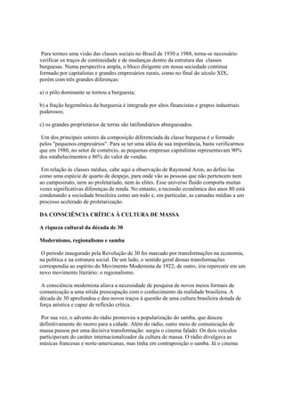 Para termos uma visão das classes sociais no Brasil de 1930 a 1988, torna-se necessário
verificar os traços de continuidade e de mudanças dentro da estrutura das classes
burguesas. Numa perspectiva ampla, o bloco dirigente em nossa sociedade continua
formado por capitalistas e grandes empresários rurais, como no final do século XIX,
porém com três grandes diferenças:

a) o pólo dominante se tornou a burguesia;

b) a fração hegemônica da burguesia é integrada por altos financistas e grupos industriais
poderosos;

c) os grandes proprietários de terras são latifundiários aburguesados.

 Um dos principais setores da composição diferenciada da classe burguesa é o formado
pelos "pequenos empresários". Para se ter uma idéia de sua importância, basta verificarmos
que em 1980, no setor de comércio, as pequenas empresas capitalistas representavam 90%
dos estabelecimentos e 86% do valor de vendas.

 Em relação às classes médias, cabe aqui a observação de Raymond Aron, ao defini-las
como uma espécie de quarto de despejo, para onde vão as pessoas que não pertencem nem
ao campesinato, nem ao proletariado, nem às elites. Esse universo fluido comporta muitas
vezes significativas diferenças de renda. No entanto, a recessão econômica dos anos 80 está
condenando a sociedade brasileira como um todo e, em particular, as camadas médias a um
processo acelerado de proletarização.

DA CONSCIÊNCIA CRÍTICA À CULTURA DE MASSA

A riqueza cultural da década de 30

Modernismo, regionalismo e samba

 O período inaugurado pela Revolução de 30 foi marcado por transformações na economia,
na política e na estrutura social. De um lado, o sentido geral dessas transformações
correspondia ao espírito do Movimento Modernista de 1922; de outro, iria repercutir em um
novo movimento literário: o regionalismo.

 A consciência modernista aliava a necessidade de pesquisa de novos meios formais de
comunicação a uma nítida preocupação com o conhecimento da realidade brasileira. A
década de 30 aprofundou e deu novos traços à questão de uma cultura brasileira dotada de
força anística e capaz de reflexão crítica.

 Por sua vez, o advento do rádio promoveu a popularização do samba, que desceu
definitivamente do morro para a cidade. Além do rádio, outro meio de comunicação de
massa passou por uma decisiva transformação: surgiu o cinema falado. Os dois veículos
participavam do caráter internacionalizador da cultura de massa. O rádio divulgava as
músicas francesas e norte-americanas, mas tinha em contraposição o samba. Já o cinema
 