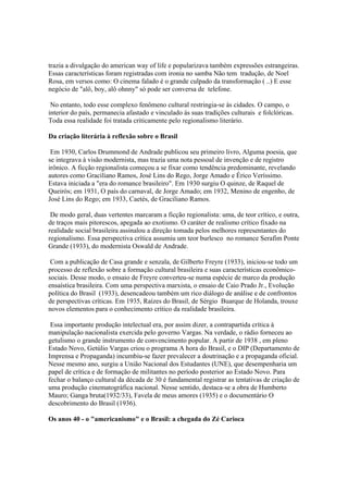 trazia a divulgação do american way of life e popularizava também expressões estrangeiras.
Essas características foram registradas com ironia no samba Não tem tradução, de Noel
Rosa, em versos como: O cinema falado é o grande culpado da transformação ( ..) E esse
negócio de "alô, boy, alô ohnny" só pode ser conversa de telefone.

 No entanto, todo esse complexo fenômeno cultural restringia-se às cidades. O campo, o
interior do país, permanecia afastado e vinculado às suas tradições culturais e folclóricas.
Toda essa realidade foi tratada criticamente pelo regionalismo literário.

Da criação literária à reflexão sobre o Brasil

 Em 1930, Carlos Drummond de Andrade publicou seu primeiro livro, Alguma poesia, que
se integrava à visão modernista, mas trazia uma nota pessoal de invenção e de registro
irônico. A ficção regionalista começou a se fixar como tendência predominante, revelando
autores como Graciliano Ramos, José Lins do Rego, Jorge Amado e Érico Veríssimo.
Estava iniciada a "era do romance brasileiro". Em 1930 surgiu O quinze, de Raquel de
Queirós; em 1931, O país do carnaval, de Jorge Amado; em 1932, Menino de engenho, de
José Lins do Rego; em 1933, Caetés, de Graciliano Ramos.

 De modo geral, duas vertentes marcaram a ficção regionalista: uma, de teor crítico, e outra,
de traços mais pitorescos, apegada ao exotismo. O caráter de realismo crítico fixado na
realidade social brasileira assinalou a direção tomada pelos melhores representantes do
regionalismo. Essa perspectiva crítica assumiu um teor burlesco no romance Serafim Ponte
Grande (1933), do modernista Oswald de Andrade.

 Com a publicação de Casa grande e senzala, de Gilberto Freyre (1933), iniciou-se todo um
processo de reflexão sobre a formação cultural brasileira e suas características econômico-
sociais. Desse modo, o ensaio de Freyre converteu-se numa espécie de marco da produção
ensaística brasileira. Com uma perspectiva marxista, o ensaio de Caio Prado Jr., Evolução
política do Brasil (1933), desencadeou também um rico diálogo de análise e de confrontos
de perspectivas críticas. Em 1935, Raízes do Brasil, de Sérgio Buarque de Holanda, trouxe
novos elementos para o conhecimento crítico da realidade brasileira.

 Essa importante produção intelectual era, por assim dizer, a contrapartida crítica à
manipulação nacionalista exercida pelo governo Vargas. Na verdade, o rádio forneceu ao
getulismo o grande instrumento de convencimento popular. A partir de 1938 , em pleno
Estado Novo, Getúlio Vargas criou o programa A hora do Brasil, e o DIP (Departamento de
Imprensa e Propaganda) incumbiu-se fazer prevalecer a doutrinação e a propaganda oficial.
Nesse mesmo ano, surgiu a União Nacional dos Estudantes (UNE), que desempenharia um
papel de crítica e de formação de militantes no período posterior ao Estado Novo. Para
fechar o balanço cultural da década de 30 é fundamental registrar as tentativas de criação de
uma produção cinematográfica nacional. Nesse sentido, destaca-se a obra de Humberto
Mauro; Ganga bruta(1932/33), Favela de meus amores (1935) e o documentário O
descobrimento do Brasil (1936).

Os anos 40 - o "americanismo" e o Brasil: a chegada do Zé Carioca
 