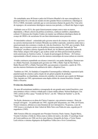 Os conturbados anos 40 foram o palco da II Guerra Mundial e de suas conseqüências. A
principal delas foi a divisão do mundo em dois grandes blocos econômicos e Ideológicos:
EUA e URSS, iniciando o período que se convencionou chamar de guerra fria. Uma série
de expurgos e de sectarismos ideológicos marcou esse período, e o Brasil não fugiu à regra.

 Alinhado com os EUA, dos quais historicamente sempre esteve mais ou menos
dependente, o Brasil, através da política econômica, conheceu também a dependência
cultural. O interesse dos Estados Unidos em manter sua influência ideológica diante do
avanço da URSS e do socialismo foi um fator determinante nesse processo.

 O intercâmbio cultural – estimulado pelo governo através do cinema e da música - que teve
na carreira internacional de Carmem Miranda sua melhor expressão, aumentou ainda mais a
americanização dos costumes e modos de vida dos brasileiros. Em 1941, por exemplo, Walt
Disney, que se tornara o porta-voz da política externa americana, batizada de "boa
vizinhança" escolheu a música Aquarela do Brasil, de Ari Barroso, para trilha sonora do
filme Salud, amigos (Alô amigo!), que acabou sendo um filme promocional da política
norte-americana na América Latina. A criação do personagem de Disney – Zé Carioca -
representando o Brasil, tornou-se um dos maiores estereótipos de nossa cultura no exterior.

 O rádio continuou expandindo seu alcance comercial e seu poder ideológico. Destacavam-
se a Rádio Nacional, encampada pelo governo em 1940, a Rádio Tupi de São Paulo; a
Rádio Record (SP) e a Rádio Nacional (RJ), que passaram a transmitir, a partir de 1941,
um dos maiores fenômenos de audiência do rádio: o Repórter Esso.

 Também em 1941, foi fundada a Companhia Cinematográfica Atlântida, responsável pela
popularização do cinema e pela criação de um gênero popular de produção
cinematográfica: as chanchadas, mistura de comédia e de musical, que a partir de Moleque
Tião, lançado em 1943, apresentaram uma dupla célebre do cinema brasileiro: Grande
Otelo e Oscarito.

O reino das chanchadas

 Os anos 40 assinalaram também a consagração de um grande autor teatral brasileiro, com
uma temática crítica e irônica voltada para a classe média urbana: Nelson Rodrigues. Em
1943, estréia no Rio a peça “Vestido de Noiva”, em 44, “Álbum de Família” e, em 46,
“Anjo Negro”.

 Na ficção, destacam-se as obras de Clarice Lispector, cujo primeiro romance - Perto do
coração selvagem – foi publicado em 1943, seguido pelo lançamento, em 1946, de O lustre.
Nesses romances, afirmava-se uma literatura de teor introspectivo. Na poesia, o ano de
1942 trouxe a revelação de João Cabral de Melo Neto com Pedra de sono, seguido por O
engenheiro (1945).

Bibi Ferreira (filha do consagrado ator Procópio Ferreira), Paulo Autran, Ângela Maria,
Vicente Celestino e Gilda de Abreu eram os ídolos do teatro e do rádio. O sociólogo Josué
de Castro publicou em 1946 seu livro mais famoso, Geografia da fome, e Victor Nunes
Leal criticou o sistema oligárquico da República Velha com o livro Coronelismo,
 
