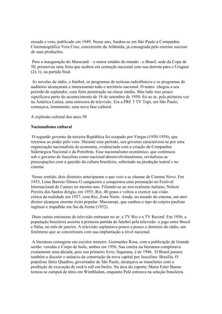 enxada e voto, publicado em 1949. Nesse ano, fundou-se em São Paulo a Companhia
Cinematográfica Vera Cruz, concorrente da Atlântida, já consagrada pelo enorme sucesso
de suas produções.

 Para a inauguração do Maracanã – o maior estádio do mundo - o Brasil, sede da Copa de
50, promoveu uma festa que acabou em comoção nacional com sua derrota para o Uruguai
(2x 1), na partida final.

 As novelas de rádio, o futebol, os programas de notícias radiofônicos e os programas de
auditório alcançaram e interessaram todo o território nacional. O teatro chegou a seu
período de esplendor, com forte penetração na classe média. Mas tudo isso pouco
significava perto do acontecimento de 18 de setembro de 1950: foi ao ar, pela primeira vez
na América Latina, uma emissora de televisão. Era a PRF 3 TV Tupi, em São Paulo;
começava, lentamente, uma nova fase cultural.

A explosáo cultural dos anos 50

Nacionalismo cultural

 O segundo governo da terceira República foi ocupado por Vargas (1950-1954), que
retornou ao poder pelo voto. Durante esse período, seu governo caracterizou-se por uma
organização nacionalista da economia, evidenciada com a criação da Companhia
Siderúrgica Nacional e da Petrobrás. Esse nacionalismo econômico, que continuou
sob o governo de Juscelino como nacional-desenvolvimentismo, revitalizou as
preocupações com a questão da cultura brasileira, sobretudo na produção teatral e no
cinema.

 Nesse sentido, dois diretores anteciparam o que veio a se chamar de Cinema Novo. Em
1953, Lima Barreto filmou O cangaceiro e conquistou uma premiação no Festival
Internacional de Cannes no mesmo ano. Filiando-se ao neo-realismo italiano, Nelson
Pereira dos Santos dirigiu, em 1955, Rio, 40 graus e voltou a exercer sua visão
critica da realidade em 1957, com Rio, Zona Norte. Ainda, no mundo do cinema, um ator-
diretor alcançou enorme êxito popular: Mazzaropi, que cunhou o tipo do caipira paulista
ingênuo e trapalhão em Sai da frente (1952).

 Duas outras emissoras de televisão entraram no ar: a TV Rio e a TV Record. Em 1956, a
população brasileira assistiu à primeira partida de futebol pela televisão: o jogo entre Brasil
e Itália, no mês de janeiro. A televisão suplantava pouco a pouco o domínio do rádio, um
fenômeno que se concretizara com sua implantação a nível nacional.

 A literatura consagrou um escritor mineiro: Guimarães Rosa, com a publicação de Grande
sertão: veredas e Corpo de baile, ambos em 1956. Sua estréia na literatura completava
exatamente uma década, pois seu primeiro livro, Sagarana, é de 1946. O Brasil passou
também a discutir o anúncio da construção da nova capital por Juscelino: Brasília. O
populista Jânio Quadros, governador de São Paulo, alcançava as manchetes com a
proibição de execução de rock'n roll em bailes. Na área do esporte, Maria Ester Bueno
tornou-se campeã de tênis em Wimbledon, enquanto Pelé estreava na seleção brasileira.
 