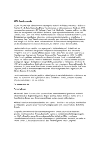1958: Brasil campeão

 E, por fim, em 1958 o Brasil tornou-se campeão mundial de futebol, vencendo a Suécia na
final por 5 x 2. Pelé, Garrincha, Didi e Vavá tornaram-se ídolos nacionais. Ainda em 1958,
entrou em funcionamento a TV Cultura - Canal 2, de São Paulo. Enquanto no Rio e em São
Paulo um novo jeito de tocar violão e de cantar, cujos representantes maiores eram João
Gilberto, Nara Leão, Tom Jobim, Roberto Menescal e outros da chamada Bossa Nova, dava
destaque para a suavidade, o intimismo, a voz como um instrumento, as notas baixas e
dissonantes. Esse "som" brasileiro correria o mundo; anos mais tarde, João Gilberto estaria
no Carnegie Hall de Nova York, onde se radicaria definitivamente consagrando-se como
um dos mais respeitáveis músicos brasileiros, no exterior, ao lado de Tom Jobim.

 A chanchada chegava ao fim, com a progressiva influência da tevê, simbolizada no
fechamento e na falência das grandes companhias cinematográficas. Mas o teatro se
revigorava com novos autores e temas sociais, como a peça “Eles não usam black-tie”, de
Gianfrancesco Guarnieri, no Teatro de Arena, em São Paulo, ainda em 1958. Em 1959,
Celso Furtado publicou o clássico Formação econômica do Brasil e Antônio Cândido
lançou seu famoso ensaio Formação da literatura brasileira. As ciências humanas e sociais
alcançavam espaço e distinção nas universidades, destacando-se entre estas a produção da
USP. A formação cultural da década chegou ao fim com a montagem da peça O pagador de
promessas, do jovem autor Dias Gomes, e com a publicação de Laços de familia, de Clarice
Lispector, além da monumental História Geral da civilização brasileira, organizada por
Sérgio Buarque de Holanda.

 As diversidades econômicas, políticas e ideológicas da sociedade brasileira refletiam-se na
arte e nas expressões mais significativas dessa sociedade: a cultura, com uma riqueza e
efervescência ímpares em sua história.

Os loucos anos 60

Novos talentos

 Os anos 60 foram ricos em crises e contradições no mundo todo e igualmente no Brasil.
Era a maturidade da primeira geração do pós-guerra e ela não deixou de marcar época e
fazer história. Foram anos de rupturas políticas, sociais, morais e ideológicas.

 O Brasil começou a década saudando a nova capital - Brasília - e nas eleições presidenciais
escolheu Jânio Quadros e sua "vassoura" para presidente com a maior votação da história
do país.

 Enquanto Jânio renunciava e toda uma crise política levava João Goulart ao último
governo constitucional da década, Éder Jofre sagrou-se campeão mundial dos pesos galo;
em 1962, o Brasil tornou-se bicampeão mundial de futebol no Chile e profundas
contradições econômicas levavam a inúmeras greves, paralisações e passeatas, em todos os
setores sociais. A maior destas foi a luta pela reforma agrária. Só ao Congresso
 