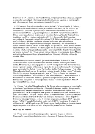 Camponês de 1961, realizado em Belo Horizonte, compareceram 1600 delegados, lançando
a campanha nacional pela reforma agrária. Em Recife, no ano seguinte, as manifestações
pela reforma agrária foram reprimidas por tropas do Exército.

  A UNE assumiu dimensão nacional com a criação do CPC (Centro Popular de Cultura);
em 1963, o educador Paulo Freire alcançou notoriedade nacional com seu "método" de
alfabetização e conscientização de adultos, em Pernambuco e em todo o Nordeste. O
cinema Anselmo Duarte O pagador de promessas. Em 1963, Nelson Pereira dos Santos
filmou Vidas secas, baseado no clássico de Graciliano Ramos, e Glauber Rocha afirmou
seu talento com Deus e o diabo na terra do sol (1964). Com o golpe de 64, surgiu a
necessidade de "resistência cultural". O prédio da UNE foi incendiado no Rio; seguiram-se
prisões de líderes políticos, estudantes, anistas e intelectuais. O reacionarismo e
tradicionalismo, além do patrulhamento ideológico, da censura e dos mecanismos de
coação tomaram conta do cenário cultural do país. No governo de Castelo Branco realizou-
se em São Paulo uma campanha de "moralização" nas escolas: estudantes foram obrigados
a cortar o cabelo, usar calças de boca estreita, e também proibidos de exibir cores berrantes
ou "roupas exóticas". Em 1965, a censura proibiu inúmeras peças teatrais e filmes. Mesmo
assim, foram lançados os filmes A falecida, de Leon Hirzsman, e Opinião pública, de
Arnaldo Jabor.

 As transformações culturais e morais que o movimento hippie, os Beatles, o rock
desencadeavam na sociedade internacional entraram no Brasil filtradas pela ditadura
militar. Mesmo assim, a música popular nos anos 60 foi importante fator de resistência ao
regime repressivo e apelo à liberdade de expressão. Os festivais foram o palco privilegiado
dessa resistência. Em abril de 1965, a TV Excelsior de São Paulo promoveu o I Festival de
Música Popular Brasileira, que deu a vitória à música Arrastão, de Edu Lobo e Vinícius de
Morais. Em setembro do mesmo ano, entra no ar a TV Jovem Guarda, um programa
comandado por Roberto Carlos e Erasmo Carlos, vinculado ao rock. Ao mesmo tempo, a
Universidade de Brasília foi invadida e quinze de seus professores, presos. Os Atos
Institucionais extinguiam os partidos políticos, criando o sistema bipartidário: ARENA
(governo) e MDB (oposição).

 Em 1966, no Festival de Música Popular da TV Record saíram vencedoras as composições
A Banda de Chico Buarque de Holanda, e Disparada de Geraldo Vandré e Theo Azevedo.
No ano seguinte, explodiram as primeiras investidas armadas contra o regime: oito
guerrilheiros do MR-8 foram presos em Caparaó, MG. O festival de MPB desse ano teve
como vencedor Edu Lobo com a música Ponteio. Nesse mesmo ano, a CNBB (Conferência
Nacional dos Bispos do Brasil) divulgou um manifesto denunciando a prisão de padres e
freiras que tinham participação social de oposição ao governo. Ainda em 1967, o governo
criou a FUNAI (Fundação Nacional do Índio) e o MOBRAL (Movimento Brasileiro de
Alfabetização) e a UNE realizou seu 29° Congresso na clandestinidade, e várias facções de
esquerda optaram pela ação terrorista e pela guerrilha para enfrentar a ditadura.

68: o auge dos festivais

Em 1968, a tensão entre as forças de oposição e o governo chegou ao máximo.
Organizações paramilitares de direita, como o Comando de Caça aos Comunistas
 