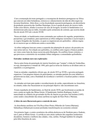 Com a restauração do trono português e a reconquista de domínios portugueses na África
que estavam em mãos holandesas, reinicia-se o abastecimento da mão-de-obra negra nas
lavouras brasileiras. Além disso, a crise da produção açucareira portuguesa, em decorrência
da produção açucareira das Antilhas flamengas, levou à queda do preço do escravo índio.
Todos esses fatores, aliados à escassez do ouro de lavagem, levaram os bandeirantes á se
desinteressar pela caça ao índio, trocando-a pelo sertanismo de contrato, que ocorreu desde
fins do século XVI até o século XVIII.

 Nessa atividade, os bandeirantes eram contratados por senhores de engenho, proprietários,
pecuaristas e governadores, para reprimirem as tribos indígenas resistentes à escravização e
os negros foragidos das fazendas, os quais se organizavam em quilombos - aldeias negras
de ex-escravos que se rebelavam contra a escravidão.

 As tribos indígenas lutavam contra a expansão das plantações de açúcar e da pecuária em
suas terras nativas. Em relação aos quilombos, os conflitos entre negros e brancos podem
ser vistos como lutas da classe escravista pela libertação. Os conflitos foram violentos, o
que provocou o extermínio de sociedades tribais indígenas e comunidades quilombolas.

Entradas: nenhum ouro nas explorações

 Havia outra forma de penetração do interior brasileiro que "rompia" a linha de Tordesilhas,
ou seja, desrespeitava o tratado de 1494, pelo qual as terras da América se dividiam entre os
espanhóis e os portugueses.

 Eram as entradas: expedições oficiais que, do século XVI ao XVIII, o governo português
organizou. Com pequeno número de participantes, as entradas partiam da costa atlântica e
penetravam na mata, com a finalidade de reconhecer o território e localizar pedras e metais
preciosos.

 As entradas serviram para ajudar o reconhecimento do sertão, especialmente na Amazônia;
no entanto, todas elas fracassaram no seu principal objetivo: não encontraram ouro.

 Foram expedições de bandeirantes, no final do século XVII, que localizaram as jazidas de
ouro e prata na região das Minas Gerais. O bandeirante Antônio Rodrigues Arzão é
mencionado no relatório do governador do Rio de Janeiro ao governo real lusitano (1695)
como sendo o descobridor das minas auríferas na região de Ouro Preto e Mariana.

A febre do ouro Burocracia para o controle do ouro

As descobertas auríferas em Vila Rica (Ouro Preto), Ribeirão do Carmo (Mariana),
Sabarabuçu (Sabará) provocaram profundas transformações na economia colonial.

 Em primeiro lugar, o centro econômico da colônia deslocou-se do Nordeste para o Sudeste,
isto é, para as Minas Gerais. A corrida ao ouro atraiu senhores dos engenhos nordestinos
decadentes, homens e mulheres das cidades, vilas, sertões. Portugal também foi atingido
pela febre brasileira do ouro.
 