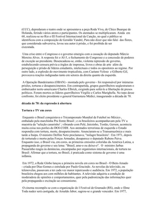 (CCC), depredaram o teatro onde se apresentava a peça Roda Viva, de Chico Buarque de
Holanda, ferindo vários atores e participantes. Os atentados se multiplicaram. Ainda em
68, realizou-se no Rio o III Festival Internacional da Canção, no qual o público se
identificou com a composição de Geraldo Vandré, Para não dizer que não falei das flores,
que considerada subversiva, levou seu autor à prisão, e foi proibida de ser
executada.

 Uma crise entre o Congresso e o governo emergiu com a cassação do deputado Márcio
Moreira Alves. A resposta foi o AI-5, o fechamento do Congresso e a concessão de poderes
de exceção ao presidente. Desencadeou-se, então, violenta repressão do governo,
estabelecendo censura prévia a órgãos de imprensa, livros e obras de arte além da
perseguição e prisão de líderes estudantis, intelectuais e todos os opositores ao regime. Por
outro lado, a explosão do movimento tropicalista, com Caetano Veloso e Gilberto Gil,
provocava reações indignadas tanto em setores da direita quanto da esquerda.

 A Operação Bandeirantes (OBAN) - montada pelo governo - foi responsável por inúmeras
prisões, torturas e desaparecimentos. Em contrapartida, grupos guerrilheiros seqüestraram o
embaixador norte-americano Charles Elbrick, exigindo para soltá-lo a libertação de presos
políticos. Foram mortos os líderes guerrilheiros Virgílio e Carlos Marighella. No topo desse
confronto, foi eleito presidente o general Garrastazu Médici, inaugurando a década de 70.

década de 70: da repressão à abertura

Tortura e TV em cores

 Enquanto o Brasil conquistava o Tricampeonato Mundial de Futebol no México ,
embalado pela marchinha Pra frente Brasil ; e os brasileiros acompanhavam pela TV a
maestria da "seleção canarinho' ; vibrando com Pelé, Jairzinho, Tostão, Gerson, acontecia
muita coisa nos porões do DOI-CODI. Aos atentados terroristas de esquerda o Estado
respondia com tortura, morte, desaparecimento. Anunciaram-se a Transamazônica e mais
tarde a Itaipu. O ministro Delfim Neto proclamava; "milagre brasileiro' : Em 1971, depois
de torturado e morto pelas Forças Armadas, desaparece o deputado Rubens Paiva.
Enquanto isso, o Brasil via, em cores, as primeiras emissões coloridas da América Latina, a
propaganda do governo e seu lema: "Brasil, ame-o ou deixe-o". O ministro Jarbas
Passarinho reagiu às denúncias, encampadas por organismos internacionais, de tortura no
Brasil: Afirmar que a tortura, no Brasil, é praticada como sistema de governo é uma
infâmia.

 Em 1972, a Rede Globo lançou a primeira novela em cores no Brasil - O Bem-Amado
- criada por Dias Gomes e estrelada por Paulo Gracindo. As novelas da televisão, ou
telenovelas, passavam a ter cada vez maior repercussão e audiência. Em 1972, a população
brasileira chegou aos cem milhões de habitantes. A televisão adquiriu a condição de
moderadora de opiniões e comportamentos, quer pela padronização das informações quer
pela propaganda e excitação ao consumismo.

O cinema recompôs-se com a organização do I Festival de Gramado (RS), onde o filme
Toda nudez será castigada, de Arnaldo Jabor, sagrou-se o grande vencedor. Em 1977,
 