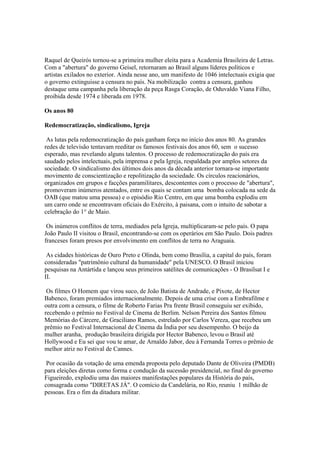 Raquel de Queirós tornou-se a primeira mulher eleita para a Academia Brasileira de Letras.
Com a "abertura" do governo Geisel, retornaram ao Brasil alguns líderes políticos e
artistas exilados no exterior. Ainda nesse ano, um manifesto de 1046 intelectuais exigia que
o governo extinguisse a censura no país. Na mobilização contra a censura, ganhou
destaque uma campanha pela liberação da peça Rasga Coração, de Oduvaldo Viana Filho,
proibida desde 1974 e liberada em 1978.

Os anos 80

Redemocratização, sindicalismo, Igreja

 As lutas pela redemocratização do país ganham força no início dos anos 80. As grandes
redes de televisão tentavam reeditar os famosos festivais dos anos 60, sem o sucesso
esperado, mas revelando alguns talentos. O processo de redemocratização do país era
saudado pelos intelectuais, pela imprensa e pela Igreja, respaldada por amplos setores da
sociedade. O sindicalismo dos últimos dois anos da década anterior tornara-se importante
movimento de conscientização e repolitização da sociedade. Os círculos reacionários,
organizados em grupos e facções paramilitares, descontentes com o processo de "abertura",
promoveram inúmeros atentados, entre os quais se contam uma bomba colocada na sede da
OAB (que matou uma pessoa) e o episódio Rio Centro, em que uma bomba explodiu em
um carro onde se encontravam oficiais do Exército, à paisana, com o intuito de sabotar a
celebração do 1° de Maio.

 Os inúmeros conflitos de terra, mediados pela Igreja, multiplicaram-se pelo país. O papa
João Paulo II visitou o Brasil, encontrando-se com os operários em São Paulo. Dois padres
franceses foram presos por envolvimento em conflitos de terra no Araguaia.

 As cidades históricas de Ouro Preto e Olinda, bem como Brasília, a capital do país, foram
consideradas "patrimônio cultural da humanidade" pela UNESCO. O Brasil iniciou
pesquisas na Antártida e lançou seus primeiros satélites de comunicações - O Brasilsat I e
II.

 Os filmes O Homem que virou suco, de João Batista de Andrade, e Pixote, de Hector
Babenco, foram premiados internacionalmente. Depois de uma crise com a Embrafilme e
outra com a censura, o filme de Roberto Farias Pra frente Brasil conseguiu ser exibido,
recebendo o prêmio no Festival de Cinema de Berlim. Nelson Pereira dos Santos filmou
Memórias do Cárcere, de Graciliano Ramos, estrelado por Carlos Vereza, que recebeu um
prêmio no Festival Internacional de Cinema da Índia por seu desempenho. O beijo da
mulher aranha, produção brasileira dirigida por Hector Babenco, levou o Brasil até
Hollywood e Eu sei que vou te amar, de Arnaldo Jabor, deu à Fernanda Torres o prêmio de
melhor atriz no Festival de Cannes.

 Por ocasião da votação de uma emenda proposta pelo deputado Dante de Oliveira (PMDB)
para eleições diretas como forma e condução da sucessão presidencial, no final do governo
Figueiredo, explodiu uma das maiores manifestações populares da História do país,
consagrada como "DIRETAS JÁ". O comício da Candelária, no Rio, reuniu 1 milhão de
pessoas. Era o fim da ditadura militar.
 