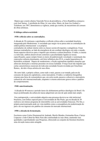 Depois que a morte afastou Tancredo Neves da presidência, a Nova República começava
com José Sarney. A proibição do filme, Je vous salue, Marie, de Jean-Luc Godard, e
Teledeum, em 1987, demonstrava a vigência, ainda que restrita, de mecanísmos de censura
de obras artísticas.

O diálogo cultura-sociedade

1930: reflexão sobre as contradições.

A década de 30 continuou e aprofundou a reflexão crítica sobre a sociedade brasileira
inaugurada pelo Modernismo. A sociedade que surgia via-se presa entre as contradições da
ordem política internacional e as próprias
contradições do embate interno entre as classes sociais divergentes e antagônicas. Essas
intensas contradições, ao lado da emergência de um combate ideológico em todo o mundo,
foram aspectos decisivos para o impulso que orientou a cultura brasileira. O rádio, o cinema
e a televisão, embora desenvolvam contornos e peculiaridades ligados às nossas
especificações, quase sempre foram os meios de padronização veiculação e sustentação das
expressões culturais dominantes, sob forte influência dos EUA, a nação hegemônica do
hemisfério ocidental Depois do modernismo, a ficção regionalista espelhou situações que
afetavam distorções e misérias presentes em nossa realidade. O traço local não impediu que
certas características essenciais de toda uma sociedade fossem reveladas por Graciliano
Ramos, devido à força artística de suas obras.

 De outro lado, a própria cultura, como tudo o mais, passou a ser tratada, pela era de
consumo de massa do capitalismo, como mercadoria. O rádio e a indústria fonográfica
criaram uma faixa de consumidores que, em certa escala, passava a absorver a mercadoria
cultural de selo internacionalizado, enquanto o cinema americano gerava mitos e padrões
de comportamento.

1940: americanização.

 A década de 40 marcou o período áureo do alinhamento político-ideológico do Brasil. Os
traços já delineados da cultura de massa adquiriram um raio de ação ainda mais amplo.

 Em contraposição, a universidade adquiria uma presença decisiva na vida intelectual
brasileira, com ênfase especial para a Universidade de São Paulo, que na década de 30
realizava um intenso programa de intercâmbio com as universidades francesas. Por fim, a
própria americanização pode ser vista também como a conseqüência da modernização do
país e de seu ingresso nos padrões de consumo do mercado internacional.

1950: a década da fermentação.

Escritores como Carlos Drummond de Andrade, Murilo Mendes, Guimarães Rosa, Clarice
Lispector e João Cabral de Melo Neto dão continuidade às suas obras, mantendo suas
qualidades e aprofundando suas Pesquisas, oferecendo ao conjunto da literatura brasileira
uma elevação nunca antes atingida.
 