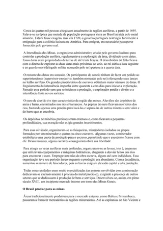 Cerca de quatro mil pessoas chegavam anualmente às regiões auríferas, a partir de 1695.
Falava-se na época que metade da população portuguesa viera ao Brasil atraída pelo metal
amarelo. Talvez fosse exagero, mas em 1720, o governo português restringiu fortemente a
emigração para a colônia lusitana na América. Para emigrar, era necessário passaporte
fornecido pelo governo real.

 A Intendência das Minas. o organismo administrativo criado pelo governo lusitano para
controlar a produção aurífera, regulamentava a exploração da área, dividindo-a em datas.
Essas datas eram propriedades de terras de até trinta braças. O descobridor do filão ficava
com o direito de explorar as duas datas mais próximas do veio, ao rei cabia a data seguinte
e ao guarda-mor (delegado militar nomeado pelo rei) pertencia a quarta data.

 O restante das datas era soneado. Os participantes do soneio tinham de fazer um pedido ao
superintendente (supervisor-executivo, também nomeado pelo rei) oferecendo seus lances
no leilão aurífero. Os grandes proprietários de escravos obtinham maior número de datas. O
Regulamento da Intendência impunha entre quarenta a cem dias para iniciar a exploração.
Passado esse período sem que se iniciasse a produção, o explorador perdia o direito e a
intendência fazia novos sorteios.

 O ouro de aluvião é o tipo característico da região das minas. Aluviões são depósitos de
areia e barro, encontrados nos rios e barrancos. As pepitas de ouro ficavam nos leitos dos
rios, bastando apenas uma peneira para lavá-las e separá-las de outros minerais sem valor e
do barro que as encobria.

Os depósitos de minérios preciosos eram extensos e, como ficavam a pequenas
profundidades, sua extração não exigia grandes investimentos.

 Para essa atividade, organizaram-se as faisqueiras, mineradores isolados ou grupos
formados por um minerador e quatro ou cinco escravos. Algumas vezes, o minerador
estabelecia uma quota de produção para o escravo, permitindo que o excedente ficasse com
ele. Dessa maneira, alguns escravos conseguiram obter sua liberdade.

 Para atingir as veias auríferas mais profundas, organizaram-se as lavras, isto é, empresas
que utilizavam equipamentos e máquinas hidráulicas, chegando a desviar leitos dos rios
para encontrar o ouro. Empregavam mão-de-obra escrava, alguns até cem indivíduos. Essa
organização teve seu período áureo enquanto a produção era abundante. Com a decadência,
aumentou o número de faiscadores, pois as lavras exigiam elevado capital e alta produção.

 Todas essas unidades eram muito especializadas (as pessoas envolvidas com a mineração
dedicavam-se exclusivamente à procura do metal precioso), exigindo a presença de outros
setores que se dedicassem à produção de bens e serviços. Desenvolveu-se, assim, em pleno
século XVIII, um incipiente mercado interno em torno das Minas Gerais.

O Brasil produz para as minas

 Áreas tradicionalmente produtoras para o mercado externo, como Bahia e Pernambuco,
passaram a fornecer mercadorias às regiões mineradoras. Até as capitanias de São Vicente e
 