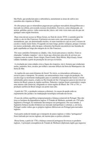 São Paulo, que produziam para a subsistência, aumentaram as áreas de cultivo nos
caminhos dos viajantes às Minas.

 Os altos preços que os mineradores pagavam por qualquer mercadoria desequilibravam o
mercado na colônia, provocando escassez de produtos. Escravos, carne charqueada, sal,
açúcar, galinhas, porcos, vinho custavam dez, doze e até vinte vezes mais caro do que em
qualquer outra região brasileira.

 Duas rotas davam acesso às Minas Gerais, no final do século XVII: o caminho geral do
sertão e o do rio São Francisco. O primeiro era mais curto, mas atravessava regiões
montanhosas, que, em determinados trechos, só eram transitáveis a pé ou com o recurso de
cavalos e mulas muito fortes. O segundo era mais longo, porém vantajoso, porque o terreno
era menos acidentado, além da água e alimentos facilmente encontráveis nas fazendas de
gado espalhadas ao longo das margens do rio São Francisco.

 Por esses caminhos formaram-se cidades, vilas, locais para pouso e ranchos. Eram as
chamadas '1eidades viajantes ', isto é, locais que ofereciam uma série de serviços aos
viajantes rumo às minas. Pouso Alegre, Passo Fundo, Moji-Mirim, Moji-Guaçu, foram
cidades fundadas a partir de prestações de serviços às Gerais.

A circulação por estas cidades criou a figura dos tropeiros, isto é, homens que conduziam
mulas, jumentos, bois, cavalos, por trilhas e encostas difíceis da Serra da Mantiqueira e da
Serra do Mar.

 As regiões do ouro eram distantes do litoral. No início, os mineradores utilizaram os
escravos para o transporte. No entanto, era antieconômico tirar o negro da produção. Os
cavalos logo se mostraram inadequados para os caminhos acidentados das Gerais e foram
substituídos pelos muares, criados no Rio Grande do Sul. O progresso parecia inevitável no
interior do Brasil, graças às regiões auríferas. Palacetes e igrejas foram construídos e surgiu
uma intensa vida comercial, integrando as várias regiões do Brasil. De 1741 a 1761, a
produção aurífera do Brasil atingiu seu ponto mais alto.

 A partir de 1761, a produção começou a diminuir, As causas da queda estão no
esgotamento das jazidas e na inadequação tecnológica utilizada nas lavras.

 O ouro da colônia equilibrou temporariamente a balança comercial de Portugal. Mas não
tirou os lusitanos da dependência inglesa. O Tratado de Methuen, assinado em 1703 pela
Inglaterra e Portugal, foi totalmente desvantajoso aos portugueses. Por esse tratado, a
Inglaterra fornecia tecidos britânicos ao mercado metropolitano e colonial, e, em troca,
Portugal vendia vinhos que os próprios ingleses fabricavam em Portugal para mercados
ingleses.

 Fazia parte ainda do tratado que o transporte de panos ingleses e vinhos "portugueses"
fosse realizado por navios ingleses, até mesmo para os portos coloniais.

 Dessa forma, a partir de 1730, a balança comercial portuguesa favoreceu os produtos
ingleses. A principal conseqüência do Tratado de Methuem (diplomata inglês que negociou
 