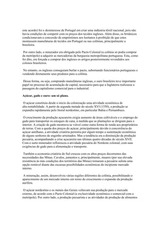 este acordo) foi o desinteresse de Portugal em criar uma indústria têxtil nacional, pois não
havia condições de competir com os preços dos tecidos ingleses. Além disso, os britânicos
condicionavam a concessão de empréstimos aos lusitanos à proibição de que estes
montassem manufaturas de tecidos em Portugal ou nas colônias, principalmente a
brasileira.

 Por outro lado, o minerador era obrigado pelo Pacto Colonial (a colônia só podia comprar
da metrópole) a adquirir as mercadorias da burguesia metropolitana portuguesa. Esta, como
foi dito, era forçada a comprar dos ingleses os artigos posteriormente revendidos aos
colonos brasileiros.

No entanto, os ingleses conseguiam burlar o pacto, subornando funcionários portugueses e
vendendo diretamente seus produtos para a colônia.

 Dessa forma, ou seja, comprando manufaturas inglesas, o ouro brasileiro teve importante
papel no processo de acumulação de capital, necessário para que a Inglaterra realizasse a
passagem do capitalismo comercial para o industrial.

Açúcar, gado e ouro: um só plano.

 O açúcar constituiu desde o início da colonização uma atividade econômica de
alta rentabilidade. A partir da segunda metade do século XVI (1550), a produção se
expandiu rapidamente pelo litoral nordestino, em particular Bahia e Pernambuco.

 O crescimento da produção açucareira exigia aumento de áreas cultiváveis e o emprego do
gado para transportar os estoques de cana, à medida que as plantações se dirigiam para o
interior. A criação de gado mostrava-se viável como outra forma de renda aos proprietários
de terras. Com a queda dos preços do açúcar, principalmente devido à concorrência do
açúcar antilhano, a atividade criatória permitiu por algum tempo a sustentação econômica
de alguns senhores de engenho arruinados. Mas a tendência era a diminuição da produção
pecuária, acompanhando a crise açucareira nas últimas quatro décadas do século XVII.
Com o surto minerador refloresceu a atividade pecuária do Nordeste colonial, com suas
exigências de gado para a alimentação e transporte.

 Também a economia criatória do Sul cresceu com os altos preços decorrentes das
necessidades das Minas. Cavalos, jumentos e, principalmente, muares (por sua elevada
resistência às más condições dos territórios das Minas) tornaram a pecuária sulista uma
opção rentável diante das escassas possibilidades econômicas do incipiente mercado
interno.

 A mineração, assim, desenvolveu várias regiões diferentes da colônia, possibilitando o
aparecimento de um mercado interno em torno do crescimento e expansão da produção
aurífera.

 O açúcar nordestino e os metais das Gerais voltavam sua produção para o mercado
externo, de acordo com o Pacto Colonial (a exclusividade econômica e comercial com a
metrópole). Por outro lado, a produção pecuarista e as atividades de produção de alimentos
 