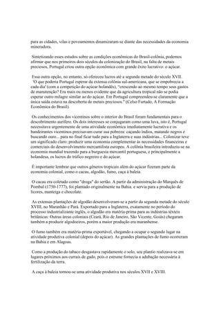 para as cidades, vilas e povoamentos dinamizaram-se diante das necessidades da economia
mineradora.

 Sintetizando esses estudos sobre as condições econômicas do Brasil-colônia, podemos
afirmar que nos primeiros dois séculos da colonização do Brasil, na falta de metais
preciosos, Portugal criou outra opção econômica com grande êxito lucrativo: o açúcar.

 Essa outra opção, no entanto, só ofereceu lucros até a segunda metade do século XVII.
 'O que poderia Portugal esperar da extensa colônia sul-americana, que se empobrecia a
cada dia' (com a competição do açúcar holandês), “crescendo ao mesmo tempo seus gastos
de manutenção? Era mais ou menos evidente que da agricultura tropical não se podia
esperar outro milagre similar ao do açúcar. Em Portugal compreendeu-se claramente que a
única saída estava na descoberta de metais preciosos." (Celso Furtado, A Formação
Econômica do Brasil).

 Os conhecimentos dos vicentinos sobre o interior do Brasil foram fundamentais para o
descobrimento aurífero. Os dois interesses se conjugaram como uma luva, isto é, Portugal
necessitava urgentemente de uma atividade econômica imediatamente lucrativa e os
bandeirantes vicentinos precisavam curar sua pobreza: caçando índios, matando negros e
buscando ouro... para no final ficar tudo para a Inglaterra e suas indústrias... Colonizar teve
um significado claro: produzir uma economia complementar às necessidades financeiras e
comerciais do desenvolvimento mercantilista europeu. A colônia brasileira introduziu-se na
economia mundial trazendo para a burguesia mercantil portuguesa, e principalmente a
holandesa, os lucros do tráfico negreiro e do açúcar.

 É importante lembrar que outros gêneros tropicais além do açúcar fizeram parte da
economia colonial, como o cacau, algodão, fumo, caça à baleia.

 O cacau era coletado como "droga" do sertão. A partir da administração do Marquês de
Pombal (1750-1777), foi plantado originalmente na Bahia. e servia para a produção de
licores, manteiga e chocolate.

 As extensas plantações de algodão desenvolveram-se a partir da segunda metade do século
XVIII, no Maranhão e Pará. Exportado para a Inglaterra, exatamente no período do
processo industrializante inglês, o algodão era matéria-prima para as indústrias têxteis
britânicas: Outras áreas coloniais (Ceará, Rio de Janeiro, São Vicente, Goiás) chegaram
também a produzir algodoeiros, porém a maior produção era maranhense.

 O fumo também era matéria-prima exportável, chegando a ocupar o segundo lugar na
atividade produtiva colonial (depois do açúcar). As grandes plantações de fumo ocorreram
na Bahia e em Alagoas.

 Como a produção do tabaco desgastava rapidamente o solo, seu plantio realizava-se em
lugares próximos aos currais de gado, pois o estrume fornecia a adubação necessária à
fertilização da terra.

A caça à baleia tornou-se uma atividade produtiva nos séculos XVII e XVIII.
 