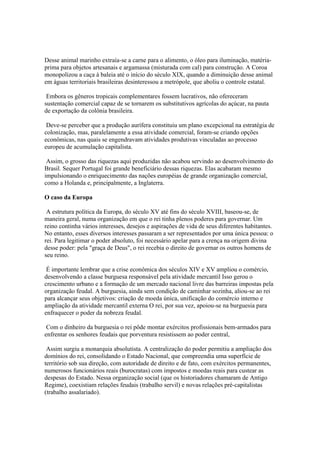 Desse animal marinho extraía-se a carne para o alimento, o óleo para iluminação, matéria-
prima para objetos artesanais e argamassa (misturada com cal) para construção. A Coroa
monopolizou a caça à baleia até o início do século XIX, quando a diminuição desse animal
em águas territoriais brasileiras desinteressou a metrópole, que aboliu o controle estatal.

 Embora os gêneros tropicais complementares fossem lucrativos, não ofereceram
sustentação comercial capaz de se tornarem os substitutivos agrícolas do açúcar, na pauta
de exportação da colônia brasileira.

 Deve-se perceber que a produção aurífera constituiu um plano excepcional na estratégia de
colonização, mas, paralelamente a essa atividade comercial, foram-se criando opções
econômicas, nas quais se engendravam atividades produtivas vinculadas ao processo
europeu de acumulação capitalista.

 Assim, o grosso das riquezas aqui produzidas não acabou servindo ao desenvolvimento do
Brasil. Sequer Portugal foi grande beneficiário dessas riquezas. Elas acabaram mesmo
impulsionando o enriquecimento das nações européias de grande organização comercial,
como a Holanda e, principalmente, a Inglaterra.

O caso da Europa

 A estrutura política da Europa, do século XV até fins do século XVIII, baseou-se, de
maneira geral, numa organização em que o rei tinha plenos poderes para governar. Um
reino continha vários interesses, desejos e aspirações de vida de seus diferentes habitantes.
No entanto, esses diversos interesses passaram a ser representados por uma única pessoa: o
rei. Para legitimar o poder absoluto, foi necessário apelar para a crença na origem divina
desse poder: pela "graça de Deus", o rei recebia o direito de governar os outros homens de
seu reino.

 É importante lembrar que a crise econômica dos séculos XIV e XV ampliou o comércio,
desenvolvendo a classe burguesa responsável pela atividade mercantil Isso gerou o
crescimento urbano e a formação de um mercado nacional livre das barreiras impostas pela
organização feudal. A burguesia, ainda sem condição de caminhar sozinha, aliou-se ao rei
para alcançar seus objetivos: criação de moeda única, unificação do comércio interno e
ampliação da atividade mercantil externa O rei, por sua vez, apoiou-se na burguesia para
enfraquecer o poder da nobreza feudal.

 Com o dinheiro da burguesia o rei pôde montar exércitos profissionais bem-armados para
enfrentar os senhores feudais que porventura resistissem ao poder central,

 Assim surgiu a monarquia absolutista. A centralização do poder permitiu a ampliação dos
domínios do rei, consolidando o Estado Nacional, que compreendia uma superfície de
território sob sua direção, com autoridade de direito e de fato, com exércitos permanentes,
numerosos funcionários reais (burocratas) com impostos e moedas reais para custear as
despesas do Estado. Nessa organização social (que os historiadores chamaram de Antigo
Regime), coexistiam relações feudais (trabalho servil) e novas relações pré-capitalistas
(trabalho assalariado).
 