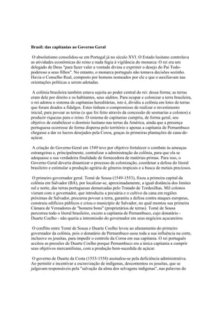 Brasil: das capitanias ao Governo Geral

 O absolutismo consolidou-se em Portugal já no século XVI. O Estado lusitano controlava
as atividades econômicas do reino e nada fugia à vigilância do monarca: O rei era um
delegado de Deus "para fazer valer a vontade divina e exprimir o desejo do Pai Todo-
poderoso a seus filhos". No entanto, o monarca português não tomava decisões sozinho.
Havia o Conselho Real, composto por homens nomeados por ele e que o auxiliavam nas
orientações políticas a serem adotadas.

 A colônia brasileira também estava sujeita ao poder central do rei: dessa forma; as terras
eram dele por direito e os habitantes, seus súditos. Para ocupar e colonizar a terra brasileira,
o rei adotou o sistema de capitanias hereditárias, isto é, dividiu a colônia em lotes de terras
que foram doados a fidalgos. Estes tinham o compromisso de realizar o investimento
inicial, para povoar as terras (o que foi feito através da concessão de sesmarias a colonos) e
produzir riquezas para o reino. O sistema de capitanias cumpriu, de forma geral, seu
objetivo de estabelecer o domínio lusitano nas terras da América, ainda que a presença
portuguesa ocorresse de forma dispersa pelo território e apenas a capitania de Pernambuco
chegasse a dar os lucros desejados pela Coroa, graças às primeiras plantações de cana-de-
açúcar.

 A criação do Governo Geral em 1549 teve por objetivo fortalecer o combate às ameaças
estrangeiras e, principalmente, centralizar a administração da colônia, para que ela se
adequasse a sua verdadeira finalidade de fornecedora de matérias-primas. Para isso, o
Governo Geral deveria dinamizar o processo de colonização, coordenar a defesa do litoral
brasileiro e estimular a produção agrária de gêneros tropicais e a busca de metais preciosos.

 O primeiro governador geral. Tomé de Sousa (1549-1553), fixou a primeira capital da
colônia em Salvador (BA), por localizar-se, aproximadamente, a igual distância dos limites
sul e norte, das terras portuguesas demarcadas pelo Tratado de Tordesilhas. Mil colonos
vieram com o governador, que introduziu a pecuária e o cultivo da cana em regiões
próximas de Salvador, procurou povoar a terra, garantiu a defesa contra ataques europeus,
construiu edifícios públicos e criou o município de Salvador, no qual montou sua primeira
Câmara de Vereadores de "homens bons" (proprietários de terras). Tomé de Sousa
percorreu todo o litoral brasileiro, exceto a capitania de Pernambuco, cujo donatário -
Duarte Coelho - não queria a intromissão do governador em seus negócios açucareiros.

 O conflito entre Tomé de Sousa e Duarte Coelho levou ao afastamento do primeiro
governador da colônia, pois o donatário de Pernambuco usou toda a sua influência na corte,
inclusive os jesuítas, para impedir o controle da Coroa em sua capitania. O rei português
aceitou as pressões de Duarte Coelho porque Pernambuco era a única capitania a cumprir
seus objetivos mercantilistas, com a produção bem-sucedida de açúcar.

 O governo de Duarte da Costa (1553-1558) assinalou-se pela deficiência administrativa.
Ao permitir e incentivar a escravização de indígenas, descontentou os jesuítas, que se
julgavam responsáveis pela "salvação da alma dos selvagens indígenas", nas palavras do
 