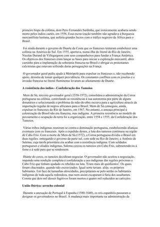 primeiro bispo da colônia, dom Pero Fernandes Sardinha, que ironicamente acabaria sendo
morto pelos índios caetés, em 1556. Essa escravização também não agradava à burguesia
mercantilista lusitana, que auferia grandes lucros com o tráfico negreiro da África para o
Brasil.

 Foi ainda durante o governo de Duarte da Costa que os franceses tentaram estabelecer uma
colônia na América do Sul. Em 1555, aportava, numa ilha do litoral do Rio de Janeiro,
Nicolas Durand de Villegaignon com seus companheiros para fundar a França Antártica.
Os objetivos dos franceses eram lançar as bases para iniciar a exploração mercantil, abrir
caminho para a implantação da soberania francesa no Brasil e abrigar os protestantes
calvinistas que estavam sofrendo duras perseguições na França.

 O governador geral pediu ajuda à Metrópole para expulsar os franceses e, não recebendo
apoio, desistiu de tomar qualquer providência. Os constantes conflitos com os jesuítas e a
invasão francesa no litoral fluminense levaram ao afastamento de Duarte.

A resistência dos índios - Confederação dos Tamoios

 Mem de Sá, terceiro governador geral (1558-1572), consolidou a administração da Coroa
portuguesa na colônia, controlando as resistências à sua autonomia por parte de alguns
donatários e solucionando o problema da mão-de-obra escrava para a agricultura através da
importação regular de negros africanos para o Brasil. Mem de Sá conseguiu, ainda,
expulsar os franceses do Rio de Janeiro, em 1567. No entanto, a ameaça principal à
colonização do Brasil não era francesa, mas indígena. A primeira resistência ao modelo de
povoamento e ocupação da terra foi a organização, entre 1554 e 1555, da Confederação dos
Tamoios.

 Várias tribos indígenas reuniram-se contra a dominação portuguesa, estabelecendo alianças
eventuais com os franceses. Após a expulsão destes, a luta dos tamoios continuou na região
de Cabo Frio. Com a morte de Mem de Sá (1572), a Coroa portuguesa dividiu o Brasil em
duas regiões. entregando o governo da parte sul, com sede no Rio de Janeiro, a Antônio de
Salema, cuja tarefa prioritária era acabar com a resistência indígena. Com soldados
portugueses e aliados indígenas, Salema cercou os tamoios em Cabo Frio, submetendo-os à
fome e à sede para que se rendessem.

 Diante do cerco, os tamoios decidiram negociar. O governador não aceitou a negociação,
impondo uma rendição completa à confederação e aos indígenas das regiões próximas a
Cabo Frio que tinham ajudado os rebeldes na luta. 'Eram mais de quinhentos'. Os quais
foram chacinados. quando não escravizados. Igual sorte teriam. aliás. os próprios
habitantes. Em face de tamanhas atrocidades, precipitaram-se pelo sertão os habitantes
indígenas de toda aquela redondeza, mas nem assim escaparam à fúria dos assaltantes.
Consta que dois mil desses fugitivos foram mortos e quatro mil reduzidos ao cativeiro.

União Ibérica: arrocho colonial

 Durante a anexação de Portugal à Espanha (1580-1640), os reis espanhóis passaram a
designar os governadores no Brasil. A mudança mais importante na administração da
 