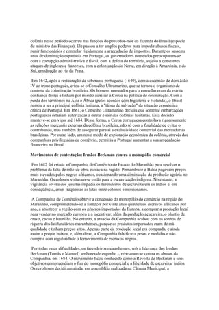 colônia nesse período ocorreu nas funções do provedor-mor da fazenda do Brasil (espécie
de ministro das Finanças). Ele passou a ter amplos poderes para impedir abusos fiscais,
punir funcionários e controlar rigidamente a arrecadação de impostos. Durante os sessenta
anos de dominação espanhola em Portugal, os governadores nomeados preocuparam-se
com a corrupção administrativa e fiscal, com a defesa do território, sujeito a constantes
ataques de ingleses e franceses, com a colonização do Norte, em direção à Amazônia, e do
Sul, em direção ao rio da Prata.

 Em 1642, após a restauração da soberania portuguesa (1640), com a ascensão de dom João
IV ao trono português, criou-se o Conselho Ultramarino, que se tornou o organismo de
controle da colonização brasileira. Os homens nomeados para o conselho eram da estrita
confiança do rei e tinham por missão auxiliar a Coroa na política de colonização. Com a
perda dos territórios na Ásia e África (pelos acordos com Inglaterra e Holanda), o Brasil
passou a ser a principal colônia lusitana, a "tábua de salvação" da situação econômica
crítica de Portugal. Em 1661, o Conselho Ultramarino decidiu que somente embarcações
portuguesas estariam autorizadas a entrar e sair das colônias lusitanas. Essa decisão
manteve-se em vigor até 1684. Dessa forma, a Coroa portuguesa controlava rigorosamente
as relações mercantis externas da colônia brasileira, não só com a finalidade de evitar o
contrabando, mas também de assegurar para si a exclusividade comercial das mercadorias
brasileiras. Por outro lado, um novo modo de exploração econômica da colônia, através das
companhias privilegiadas de comércio, permitiu a Portugal aumentar a sua arrecadação
financeira no Brasil.

Movimentos de contestação: Irmãos Beckman contra o monopólio comercial

 Em 1682 foi criada a Companhia de Comércio do Estado do Maranhão para resolver o
problema da falta de mão-de-obra escrava na região. Pernambuco e Bahia pagavam preços
mais elevados pelos negros africanos, ocasionando uma diminuição da produção agrária no
Maranhão. Os colonos voltaram-se então para a escravização indígena. No entanto, a
vigilância severa dos jesuítas impedia os fazendeiros de escravizarem os índios e, em
conseqüência, eram freqüentes as lutas entre colonos e missionários.

 A Companhia de Comércio obteve a concessão do monopólio do comércio na região do
Maranhão, comprometendo-se a fornecer por vinte anos quinhentos escravos africanos por
ano, a abastecer a região com os gêneros importados da Europa, a comprar a produção local
para vender no mercado europeu e a incentivar, além da produção açucareira, o plantio de
cravo, cacau e baunilha. No entanto, a atuação da Companhia acabou com os sonhos de
riqueza dos latifundiários maranhenses, porque os produtos importados eram de má
qualidade e tinham preços altos. Apenas parte da produção local era comprada, e ainda
assim a preços baixos, e, além disso, a Companhia falsificava pesos e medidas e não
cumpria com regularidade o fornecimento de escravos negros.

 Por todas essas dificuldades, os fazendeiros maranhenses, sob a liderança dos Irmãos
Beckman (Tomás e Manuel) senhores de engenho -, rebelaram-se contra os abusos da
Companhia, em 1684. O movimento ficou conhecido como a Revolta de Beckman e seus
objetivos compreendiam o fim do monopólio comercial e a liberdade de escravizar índios.
Os revoltosos decidiram ainda, em assembléia realizada na Câmara Municipal, a
 
