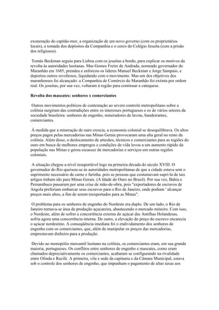 exoneração do capitão-mor, a organização de um novo governo (com os proprietários
locais), a tomada dos depósitos da Companhia e o cerco do Colégio Jesuíta (com a prisão
dos religiosos).

 Tomás Beckman seguiu para Lisboa com os jesuítas a bordo, para explicar os motivos da
revolta às autoridades lusitanas. Mas Gomes Freire de Andrada, nomeado governador do
Maranhão em 1685, prendeu e enforcou os lideres Manuel Beckman e Jorge Sampaio, e
deportou outros revoltosos, liquidando com o movimento. Mas um dos objetivos dos
maranhenses foi alcançado: a Companhia de Comércio do Maranhão foi extinta por ordem
real. Os jesuítas, por sua vez, voltaram à região para continuar a catequese.

Revolta dos mascates: senhores x comerciantes

 Outros movimentos políticos de contestação ao severo controle metropolitano sobre a
colônia surgiram das contradições entre os interesses portugueses e os de vários setores da
sociedade brasileira: senhores de engenho, mineradores de lavras, bandeirantes,
comerciantes.

 À medida que a mineração de ouro crescia, a economia colonial se desequilibrava. Os altos
preços pagos pelas mercadorias nas Minas Gerais provocaram uma alta geral no resto da
colônia. Além disso, o deslocamento de artesãos, técnicos e comerciantes para as regiões do
ouro em busca de melhores empregos e condições de vida levou a um aumento rápido da
população nas Minas e gerou escassez de mercadorias e serviços em outras regiões
coloniais.

 A situação chegou a nível insuportável logo na primeira década do século XVIII. O
governador do Rio queixou-se às autoridades metropolitanas de que a cidade estava sem o
suprimento necessário de carne e farinha. pois as pessoas que costumavam supri-la de tais
artigos tinham ido para Minas Gerais. (A Idade do Ouro no Brasil). Por sua vez, Bahia e
Pernambuco passaram por uma crise de mão-de-obra, pois "exportadores de escravos de
Angola preferiam embarcar seus escravos para o Rio de Janeiro, onde podiam ' alcançar
preços mais altos, a fim de serem reexportados para as Minas".

 O problema para os senhores de engenho do Nordeste era duplo. De um lado, o Rio de
Janeiro tornava-se área de produção açucareira, abastecendo o mercado mineiro. Com isso,
o Nordeste, além de sofrer a concorrência externa do açúcar das Antilhas Holandesas,
sofria agora uma concorrência interna. De outro, a elevação do preço do escravo encarecia
o açúcar nordestino. A conseqüência imediata foi o endividamento dos senhores de
engenho com os comerciantes, que, além de manipular os preços das mercadorias,
emprestavam dinheiro para a produção.

 Devido ao monopólio mercantil lusitano na colônia, os comerciantes eram, em sua grande
maioria, portugueses. Os conflitos entre senhores de engenho e mascates, como eram
chamados depreciativamente os comerciantes, acabaram se configurando na rivalidade
entre Olinda e Recife. A primeira, vila e sede da capitania e da Câmara Municipal, estava
sob o controle dos senhores de engenho, que impunham o pagamento de altas taxas aos
 