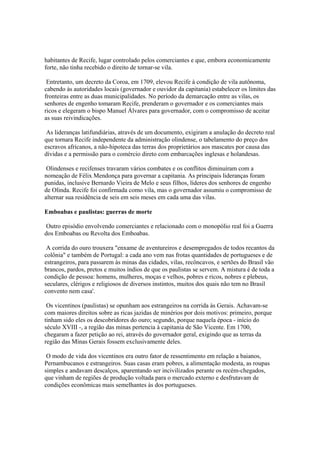 habitantes de Recife, lugar controlado pelos comerciantes e que, embora economicamente
forte, não tinha recebido o direito de tornar-se vila.

 Entretanto, um decreto da Coroa, em 1709, elevou Recife à condição de vila autônoma,
cabendo às autoridades locais (governador e ouvidor da capitania) estabelecer os limites das
fronteiras entre as duas municipalidades. No período da demarcação entre as vilas, os
senhores de engenho tomaram Recife, prenderam o governador e os comerciantes mais
ricos e elegeram o bispo Manuel Álvares para governador, com o compromisso de aceitar
as suas reivindicações.

 As lideranças latifundiárias, através de um documento, exigiram a anulação do decreto real
que tornara Recife independente da administração olindense, o tabelamento do preço dos
escravos africanos, a não-hipoteca das terras dos proprietários aos mascates por causa das
dívidas e a permissão para o comércio direto com embarcações inglesas e holandesas.

 Olindenses e recifenses travaram vários combates e os conflitos diminuíram com a
nomeação de Félix Mendonça para governar a capitania. As principais lideranças foram
punidas, inclusive Bernardo Vieira de Melo e seus filhos, líderes dos senhores de engenho
de Olinda. Recife foi confirmada como vila, mas o governador assumiu o compromisso de
alternar sua residência de seis em seis meses em cada uma das vilas.

Emboabas e paulistas: guerras de morte

 Outro episódio envolvendo comerciantes e relacionado com o monopólio real foi a Guerra
dos Emboabas ou Revolta dos Emboabas.

 A corrida do ouro trouxera "enxame de aventureiros e desempregados de todos recantos da
colônia" e também de Portugal: a cada ano vem nas frotas quantidades de portugueses e de
estrangeiros, para passarem às minas das cidades, vilas, recôncavos, e sertões do Brasil vão
brancos, pardos, pretos e muitos índios de que os paulistas se servem. A mistura é de toda a
condição de pessoa: homens, mulheres, moças e velhos, pobres e ricos, nobres e plebeus,
seculares, clérigos e religiosos de diversos instintos, muitos dos quais não tem no Brasil
convento nem casa'.

 Os vicentinos (paulistas) se opunham aos estrangeiros na corrida às Gerais. Achavam-se
com maiores direitos sobre as ricas jazidas de minérios por dois motivos: primeiro, porque
tinham sido eles os descobridores do ouro; segundo, porque naquela época - início do
século XVIII -, a região das minas pertencia à capitania de São Vicente. Em 1700,
chegaram a fazer petição ao rei, através do governador geral, exigindo que as terras da
região das Minas Gerais fossem exclusivamente deles.

 O modo de vida dos vicentinos era outro fator de ressentimento em relação a baianos,
Pernambucanos e estrangeiros. Suas casas eram pobres, a alimentação modesta, as roupas
simples e andavam descalços, aparentando ser incivilizados perante os recém-chegados,
que vinham de regiões de produção voltada para o mercado externo e desfrutavam de
condições econômicas mais semelhantes às dos portugueses.
 