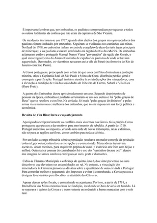 É importante lembrar que, por emboabas, os paulistas compreendiam portugueses e todos
os outros habitantes da colônia que não eram da capitania de São Vicente.

 Os incidentes iniciaram-se em 1707, quando dois chefes dos grupos mais provocadores dos
paulistas foram linchados por emboabas. Seguiram-se violências nos caminhos das minas.
No final de 1708, os emboabas tinham o controle completo de duas das três áreas principais
de mineração; e os paulistas estavam confinados na região do Rio das Mortes. Os emboabas
aclamaram então o português Manuel Nunes Viana "governador" da região das Gerais, o
qual encarregou Bento do Amaral Coutinho de expulsar os paulistas de onde se haviam
aquartelado. Derrotados, os vicentinos recuaram até a vila de Parati (na fronteira do Rio de
Janeiro com São Paulo).

 A Coroa portuguesa, preocupada com o fato de que esses conflitos diminuíam a produção
mineira, criou a Capitania Real de São Paulo e Minas de Ouro, distribuiu perdão geral e
conseguiu a pacificação. Portugal também atendeu às reivindicações dos mineradores, com
a elevação à condição de vila das localidades de Ribeirão do Carmo, Sabará e Vila Rica
(Ouro Preto).

 A guerra dos Emboabas durou aproximadamente um ano. Segundo depoimentos de
pessoas da época, emboabas e paulistas arruinaram-se uns aos outros e foi "pelas graças de
Deus" que se resolveu o conflito. Na verdade, foi mais "pelas graças do dinheiro" e pelas
armas mais numerosas e melhores dos emboabas, que assim impuseram sua força política e
econômica.

Revolta de Vila Rica: forca e esquartejamento

 Apaziguados temporariamente os conflitos mais violentos nas Gerais, foi a própria Coroa
portuguesa que passou a dar motivos para movimentos de rebeldia. A partir de 1710,
Portugal aumentou os impostos, criando uma rede de novas tributações, taxas e dízimos,
não só para as regiões auríferas, como também para toda a colônia.

 Por um lado, a carga tributária sobre a população resultava em maior controle da produção
colonial; por outro, estimulava a corrupção e o contrabando. Mineradores treinavam
escravos, desde meninos, para engolirem pepitas de ouro (o exercício era feito com feijão e
milho). Outra tática comum de contrabando foi o uso dos "santinhos do pau oco": dentro
das imagens de santos católicos carregava-se ouro, prata e diamantes.

 Cabia às Câmaras Municipais a cobrança do quinto, isto é, dos vinte por cento do ouro
descoberto que deveriam ser encaminhados ao rei. No entanto, a vinculação dos
mineradores às Câmaras provocava dúvidas sobre a quantidade de ouro enviada a Portugal.
Para controlar melhor o pagamento dos impostos e evitar o contrabando, a Coroa passou a
designar funcionários para fiscalizar a atividade das Câmaras.

 Apesar dessas ações fiscais, o contrabando se acentuava. Por isso, a partir de 1719, a
Intendência das Minas montou casas de fundição, local onde o Ouro deveria ser fundido. Lá
se separava o quinto da Coroa e o ouro restante era reduzido a barras marcadas com o selo
real.
 