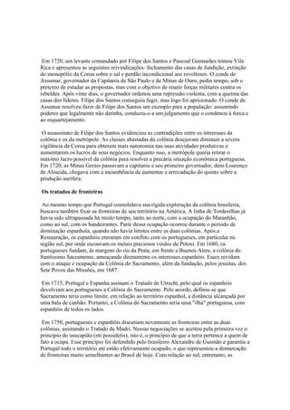 Em 1720, um levante comandado por Filipe dos Santos e Pascoal Guimarães tomou Vila
Rica e apresentou as seguintes reivindicações: fechamento das casas de fundição, extinção
do monopólio da Coroa sobre o sal e perdão incondicional aos revoltosos. O conde de
Assumar, governador da Capitania de São Paulo e de Minas de Ouro, pediu tempo, sob o
pretexto de estudar as propostas, mas com o objetivo de reunir forças militares contra os
rebeldes. Após vinte dias, o governador ordenou uma repressão violenta, com a queima das
casas dos líderes. Filipe dos Santos conseguiu fugir, mas logo foi aprisionado. O conde de
Assumar resolveu fazer de Filipe dos Santos um exemplo para a população: assumindo
poderes que legalmente não detinha, conduziu-o a um julgamento que o condenou à forca e
ao esquartejamento.

 O assassinato de Filipe dos Santos evidenciou as contradições entre os interesses da
colônia e os da metrópole. As classes abastadas da colônia desejavam diminuir a severa
vigilância da Coroa para obterem mais autonomia nas suas atividades produtivas e
aumentarem os lucros de seus negócios. Enquanto isso, a metrópole queria retirar o
máximo lucro possível da colônia para resolver a precária situação econômica portuguesa.
Em 1720, as Minas Gerais passavam a capitania e seu primeiro governador, dom Lourenço
de Almeida, chegava com a incumbência de aumentar a arrecadação do quinto sobre a
produção aurífera.

Os tratados de fronteiras

 Ao mesmo tempo que Portugal consolidava sua rígida exploração da colônia brasileira,
buscava também fixar as fronteiras de seu território na América. A linha de Tordesilhas já
havia sido ultrapassada há muito tempo, tanto ao norte, com a ocupação do Maranhão,
como ao sul, com os bandeirantes. Parte dessa ocupação ocorreu durante o período de
dominação espanhola, quando não havia limites entre as duas colônias. Após a
Restauração, os espanhóis entraram em conflito com os portugueses, em particular na
região sul, por onde escoavam os metais preciosos vindos de Potosi. Em 1680, os
portugueses fundam, às margens do rio da Prata, em frente a Buenos Aires, a colônia do
Santíssimo Sacramento, ameaçando diretamente os interesses espanhóis. Esses revidam
com o ataque e ocupação da Colônia do Sacramento, além da fundação, pelos jesuítas, dos
Sete Povos das Missões, em 1687.

 Em 1715, Portugal e Espanha assinam o Tratado de Utrecht, pelo qual os espanhóis
devolviam aos portugueses a Colônia do Sacramento. Pelo acordo, definiu-se que
Sacramento teria como limite, em relação ao território espanhol, a distância alcançada por
uma bala de canhão. Portanto, a Colônia do Sacramento seria uma "ilha" portuguesa, com
espanhóis de todos os lados.

 Em 1750, portugueses e espanhóis discutiam novamente as fronteiras entre as duas
colônias, assinando o Tratado de Madri. Nessas negociações se aceitou pela primeira vez o
princípio do usucapião (nti possidetis), isto é, o princípio de que a terra pertence a quem de
fato a ocupa. Esse princípio foi defendido pelo brasileiro Alexandre de Gusmão e garantiu a
Portugal todo o território até então efetivamente ocupado, o que representou a demarcação
de fronteiras muito semelhantes ao Brasil de hoje. Com relação ao sul, entretanto, as
 