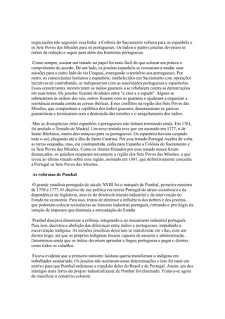 negociações não seguiram essa linha: a Colônia do Sacramento voltava para os espanhóis e
os Sete Povos das Missões para os portugueses. Os índios e padres jesuítas deveriam se
retirar da redução e seguir para além das fronteiras portuguesas.

 Como sempre, assinar um tratado no papel foi mais fácil do que colocar em prática o
cumprimento do acordo. De um lado, os jesuítas espanhóis se recusaram a mudar suas
missões para o outro lado do rio Uruguai, entregando o território aos portugueses. Por
outro, os comerciantes lusitanos e espanhóis, estabelecidos em Sacramento com operações
lucrativas de contrabando, se indispuseram com as autoridades portuguesas e espanholas.
Esses comerciantes incentivaram os índios guaranis a se rebelarem contra as demarcações
em suas terras. Os jesuítas ficaram divididos entre "a cruz e a espada". Alguns se
submeteram às ordens dos reis, outros ficaram com os guaranis e ajudaram a organizar a
resistência armada contra as coroas ibéricas. Esses conflitos na região dos Sete Povos das
Missões, que compunham a república dos índios guaranis, denominaram-se guerras
guaraníticas e terminaram com a destruição das missões e o aniquilamento dos índios.

 Mas as divergências entre espanhóis e portugueses não tinham terminado ainda. Em 1761,
foi anulado o Tratado de Madrid. Um novo tratado teve que ser assinado em 1777, o de
Santo Ildefonso, muito desvantajoso para os portugueses. Os espanhóis haviam ocupado
todo o sul, chegando até a ilha de Santa Catarina. Por esse tratado Portugal recebia de volta
as terras ocupadas, mas, em contrapartida, cedia para Espanha a Colônia do Sacramento e
os Sete Povos das Missões. Como os limites firmados por esse tratado nunca foram
demarcados, os gaúchos ocuparam novamente a região dos Sete Povos das Missões, o que
levou ao último tratado sobre essa região, assinado em 1801, que definitivamente concedia
a Portugal os Sete Povos das Missões.

As reformas de Pombal

 O grande estadista português do século XVIII foi o marquês de Pombal, primeiro-ministro
de 1750 a 1777. O objetivo de sua política era retirar Portugal do atraso econômico e da
dependência da Inglaterra, através do desenvolvimento industrial e da intervenção do
Estado na economia. Para isso, tratou de diminuir a influência dos nobres e dos jesuítas,
que poderiam colocar resistências ao fomento industrial português, retirando o privilégio da
isenção de impostos que diminuía a arrecadação do Estado.

 Pombal desejava dinamizar a colônia, integrando-a ao mecanismo industrial português.
Para isso, decretou a abolição das diferenças entre índios e portugueses, impedindo a
escravização indígena. As missões jesuíticas deveriam se transformar em vilas, com um
diretor leigo, até que os próprios indígenas fossem capazes de assumir a administração.
Determinou ainda que os índios deveriam aprender a língua portuguesa e pagar o dízimo,
como todos os cidadãos.

 Ficava evidente que o primeiro-ministro lusitano queria transformar o indígena em
trabalhador assalariado. Os jesuítas não aceitaram essas determinações e isso foi mais um
motivo para que Pombal ordenasse a expulsão deles do Brasil e de Portugal. Assim, um dos
inimigos mais fortes do projeto industrializante de Pombal foi eliminado. Tratava-se agora
de reunificar o comércio colonial.
 