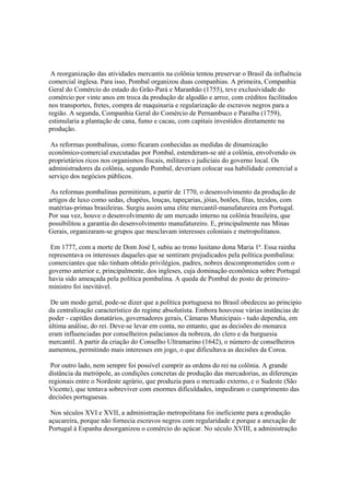 A reorganização das atividades mercantis na colônia tentou preservar o Brasil da influência
comercial inglesa. Para isso, Pombal organizou duas companhias. A primeira, Companhia
Geral do Comércio do estado do Grão-Pará e Maranhão (1755), teve exclusividade do
comércio por vinte anos em troca da produção de algodão e arroz, com créditos facilitados
nos transportes, fretes, compra de maquinaria e regularização de escravos negros para a
região. A segunda, Companhia Geral do Comércio de Pernambuco e Paraíba (1759),
estimularia a plantação de cana, fumo e cacau, com capitais investidos diretamente na
produção.

 As reformas pombalinas, como ficaram conhecidas as medidas de dinamização
econômico-comercial executadas por Pombal, estenderam-se até a colônia, envolvendo os
proprietários ricos nos organismos fiscais, militares e judiciais do governo local. Os
administradores da colônia, segundo Pombal, deveriam colocar sua habilidade comercial a
serviço dos negócios públicos.

 As reformas pombalinas permitiram, a partir de 1770, o desenvolvimento da produção de
artigos de luxo como sedas, chapéus, louças, tapeçarias, jóias, botões, fitas, tecidos, com
matérias-primas brasileiras. Surgiu assim uma elite mercantil-manufatureira em Portugal.
Por sua vez, houve o desenvolvimento de um mercado interno na colônia brasileira, que
possibilitou a garantia do desenvolvimento manufatureiro. E, principalmente nas Minas
Gerais, organizaram-se grupos que mesclavam interesses coloniais e metropolitanos.

 Em 1777, com a morte de Dom José I, subiu ao trono lusitano dona Maria 1ª. Essa rainha
representava os interesses daqueles que se sentiram prejudicados pela política pombalina:
comerciantes que não tinham obtido privilégios, padres, nobres descomprometidos com o
governo anterior e, principalmente, dos ingleses, cuja dominação econômica sobre Portugal
havia sido ameaçada pela política pombalina. A queda de Pombal do posto de primeiro-
ministro foi inevitável.

 De um modo geral, pode-se dizer que a política portuguesa no Brasil obedeceu ao principio
da centralização característico do regime absolutista. Embora houvesse várias instâncias de
poder - capitães donatários, governadores gerais, Câmaras Municipais - tudo dependia, em
última análise, do rei. Deve-se levar em conta, no entanto, que as decisões do monarca
eram influenciadas por conselheiros palacianos da nobreza, do clero e da burguesia
mercantil. A partir da criação do Conselho Ultramarino (1642), o número de conselheiros
aumentou, permitindo mais interesses em jogo, o que dificultava as decisões da Coroa.

 Por outro lado, nem sempre foi possível cumprir as ordens do rei na colônia. A grande
distância da metrópole, as condições concretas de produção das mercadorias, as diferenças
regionais entre o Nordeste agrário, que produzia para o mercado externo, e o Sudeste (São
Vicente), que tentava sobreviver com enormes dificuldades, impediram o cumprimento das
decisões portuguesas.

 Nos séculos XVI e XVII, a administração metropolitana foi ineficiente para a produção
açucareira, porque não fornecia escravos negros com regularidade e porque a anexação de
Portugal à Espanha desorganizou o comércio do açúcar. No século XVIII, a administração
 