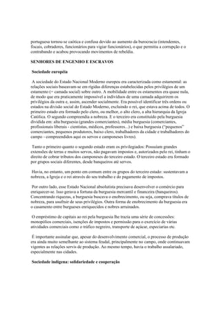 portuguesa tornou-se caótica e confusa devido ao aumento da burocracia (intendentes,
fiscais, cobradores, funcionários para vigiar funcionários), o que permitiu a corrupção e o
contrabando e acabou provocando movimentos de rebeldia.

SENHORES DE ENGENHO E ESCRAVOS

Sociedade européia

 A sociedade do Estado Nacional Moderno europeu era caracterizada como estamental: as
relações sociais baseavam-se em rígidas diferenças estabelecidas pelos privilégios de um
estamento (= camada social) sobre outro. A mobilidade entre os estamentos era quase nula,
de modo que era praticamente impossível a indivíduos de uma camada adquirirem os
privilégios da outra e, assim, ascender socialmente. Era possível identificar três ordens ou
estados na divisão social do Estado Moderno, excluindo o rei, que estava acima de todos. O
primeiro estado era formado pelo clero, ou melhor, o alto clero, a alta hierarquia da Igreja
Católica. O segundo compreendia a nobreza. E o terceiro era constituído pela burguesia
dividida em: alta burguesia (grandes comerciantes), média burguesia (comerciantes,
profissionais liberais - cientistas, médicos, professores...) e baixa burguesia (“pequenos”
comerciantes, pequenos produtores, baixo clero, trabalhadores da cidade e trabalhadores do
campo - compreendidos aqui os servos e camponeses livres).

 Tanto o primeiro quanto o segundo estado eram os privilegiados: Possuíam grandes
extensões de terras e muitos servos, não pagavam impostos e, autorizados pelo rei, tinham o
direito de cobrar tributos dos camponeses do terceiro estado. O terceiro estado era formado
por grupos sociais diferentes, desde banqueiros até servos.

 Havia, no entanto, um ponto em comum entre os grupos do terceiro estado: sustentavam a
nobreza, a Igreja e o rei através do seu trabalho e do pagamento de impostos.

 Por outro lado, esse Estado Nacional absolutista precisava desenvolver o comércio para
enriquecer-se. Isso gerava a fortuna da burguesia mercantil e financeira (banqueiros).
Concentrando riquezas, a burguesia buscava o enobrecimento, ou seja, comprava títulos de
nobreza, para usufruir de seus privilégios. Outra forma de enobrecimento da burguesia era
o casamento entre burgueses enriquecidos e nobres arruinados.

 O empréstimo de capitais ao rei pela burguesia lhe trazia uma série de concessões:
monopólios comerciais, isenções de impostos e permissão para o exercício de várias
atividades comerciais como o tráfico negreiro, transporte de açúcar, especiarias etc.

 É importante assinalar que, apesar do desenvolvimento comercial, o processo de produção
era ainda muito semelhante ao sistema feudal, principalmente no campo, onde continuavam
vigentes as relações servis de produção. Ao mesmo tempo, havia o trabalho assalariado,
especialmente nas cidades.

Sociedade indígena: solidariedade e cooperação
 