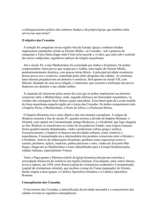o enfraquecimento político dos senhores feudais e da própria Igreja, que também tinha
servos nas suas terras?

O objetivo das Cruzadas

 A solução foi conquistar novas regiões fora da Europa. Igreja e senhores feudais
organizaram expedições cristãs ao Oriente Médio - as Cruzadas - sob o pretexto de
conquistar a Terra Santa (lugar onde Cristo teria nascido e vivido), que caíra sob o controle
dos turcos seldjúcidas, seguidores radicais da religião muçulmana.

 Até o século XI, o mar Mediterrâneo foi controlado por árabes e bizantinos. Os árabes
compreendiam vários povos que ocupavam a Arábia, uma região do Oriente Médio,
predominantemente desértica, com poucas terras férteis. A principal atividade econômica
desses povos era o comércio, controlado pelas elites dirigentes das cidades. As contínuas
lutas internas prejudicavam em demasia o comércio. Será apenas no século VII, com
Maomé, fundador de uma nova religião, o islamismo, que ocorrerá a unificação dos povos
dispersos nos desertos e nas cidades árabes.

 A expansão do islamismo pelas armas fez com que os árabes ampliassem seu domínio
comercial sobre o Mediterrâneo, onde, segundo afirmava um historiador muçulmano, 'os
cristãos não conseguem fazer flutuar sequer uma tábua'. Essa observação dá a exata medida
da força muçulmana naquela região até o início das Cruzadas. Os árabes conquistaram todo
o Império Persa, o Mediterrâneo, o Norte da África e a Península Ibérica.

 O Império Bizantino era o outro objetivo dos movimentos cruzadistas. A origem de
Bizâncio remonta a fins do século IV, quando ocorreu a divisão do Império Romano: o
Oriental, com capital em Constantinopla (antiga Bizâncio), e o Ocidental, que logo chegaria
ao fim. Bizâncio se transformou no centro de um poderoso Estado; suas origens romanas
foram gradativamente abandonadas, vindo a predominar cultura grega e asiática.
Economicamente, o Império se baseava nas atividades urbanas, como comércio e
manufaturas. Constantinopla era a intermediária dos produtos comerciais entre o Oriente e
o Ocidente. Através de embarcações bizantinas, produtos como especiarias (cravo e
canela), perfumes, açúcar, madeiras, pedras preciosas e ouro, vindos da Ásia pelo Mar
Negro, chegavam ao Mediterrâneo e eram redistribuídos para a Europa Ocidental pelas
cidades italianas, especialmente Veneza.

 Tanto o Papa quanto o Patriarca (chefe da Igreja bizantina) desejavam controlar a
arrecadação financeira do comércio nas regiões italianas. Essa disputa, entre outros fatores,
levou à ruptura, em 1054, entre Roma (capital do cristianismo ocidental) e Constantinopla
(capital do cristianismo oriental), que recebeu o nome de Cisma (separação) do Oriente,
dando origem a duas igrejas: a Católica Apostólica Ortodoxa e a Católica Apostólica
Romana.

Conseqüências das Cruzadas

 O movimento das Cruzadas, a intensificação da atividade mercantil e o renascimento das
cidades tiveram as seguintes conseqüências:
 