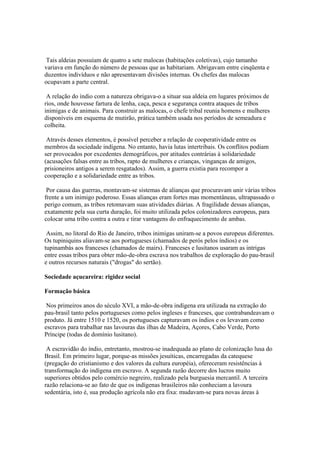 Tais aldeias possuíam de quatro a sete malocas (habitações coletivas), cujo tamanho
variava em função do número de pessoas que as habitariam. Abrigavam entre cinqüenta e
duzentos indivíduos e não apresentavam divisões internas. Os chefes das malocas
ocupavam a parte central.

 A relação do índio com a natureza obrigava-o a situar sua aldeia em lugares próximos de
rios, onde houvesse fartura de lenha, caça, pesca e segurança contra ataques de tribos
inimigas e de animais. Para construir as malocas, o chefe tribal reunia homens e mulheres
disponíveis em esquema de mutirão, prática também usada nos períodos de semeadura e
colheita.

 Através desses elementos, é possível perceber a relação de cooperatividade entre os
membros da sociedade indígena. No entanto, havia lutas intertribais. Os conflitos podiam
ser provocados por excedentes demográficos, por atitudes contrárias à solidariedade
(acusações falsas entre as tribos, rapto de mulheres e crianças, vinganças de amigos,
prisioneiros antigos a serem resgatados). Assim, a guerra existia para recompor a
cooperação e a solidariedade entre as tribos.

 Por causa das guerras, montavam-se sistemas de alianças que procuravam unir várias tribos
frente a um inimigo poderoso. Essas alianças eram fortes mas momentâneas, ultrapassado o
perigo comum, as tribos retomavam suas atividades diárias. A fragilidade dessas alianças,
exatamente pela sua curta duração, foi muito utilizada pelos colonizadores europeus, para
colocar uma tribo contra a outra e tirar vantagens do enfraquecimento de ambas.

 Assim, no litoral do Rio de Janeiro, tribos inimigas uniram-se a povos europeus diferentes.
Os tupiniquins aliavam-se aos portugueses (chamados de perós pelos índios) e os
tupinambás aos franceses (chamados de mairs). Franceses e lusitanos usaram as intrigas
entre essas tribos para obter mão-de-obra escrava nos trabalhos de exploração do pau-brasil
e outros recursos naturais ("drogas" do sertão).

Sociedade açucareira: rigidez social

Formação básica

 Nos primeiros anos do século XVI, a mão-de-obra indígena era utilizada na extração do
pau-brasil tanto pelos portugueses como pelos ingleses e franceses, que contrabandeavam o
produto. Já entre 1510 e 1520, os portugueses capturavam os índios e os levavam como
escravos para trabalhar nas lavouras das ilhas de Madeira, Açores, Cabo Verde, Porto
Príncipe (todas de domínio lusitano).

 A escravidão do índio, entretanto, mostrou-se inadequada ao plano de colonização lusa do
Brasil. Em primeiro lugar, porque-as missões jesuíticas, encarregadas da catequese
(pregação do cristianismo e dos valores da cultura européia), ofereceram resistências à
transformação do indígena em escravo. A segunda razão decorre dos lucros muito
superiores obtidos pelo comércio negreiro, realizado pela burguesia mercantil. A terceira
razão relaciona-se ao fato de que os indígenas brasileiros não conheciam a lavoura
sedentária, isto é, sua produção agrícola não era fixa: mudavam-se para novas áreas à
 