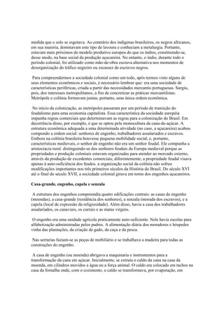 medida que o solo se esgotava. Ao contrário dos indígenas brasileiros, os negros africanos,
em sua maioria, dominavam este tipo de lavoura e conheciam a metalurgia. Portanto,
estavam mais próximos do modelo produtivo europeu do que os índios, constituindo-se,
desse modo, na base social da produção açucareira. No entanto, o índio, durante todo o
período colonial, foi utilizado como mão-de-obra escrava alternativa nos momentos de
desorganização do tráfico negreiro ou escassez de escravos negros.

 Para compreendermos a sociedade colonial como um todo, após termos visto alguns de
seus elementos econômicos e sociais, é necessário lembrar que: era uma sociedade de
características periféricas, criada a partir das necessidades mercantis portuguesas. Surgiu,
pois, dos interesses metropolitanos, a fim de concretizar as práticas mercantilistas.
Metrópole e colônia formavam juntas, portanto, uma única ordem econômica.

 No início da colonização, as metrópoles passaram por um período de transição do
feudalismo para uma economia capitalista. Essa característica da sociedade européia
impunha regras comerciais que determinavam as regras para a colonização do Brasil. Em
decorrência disso, por exemplo, é que se optou pela monocultura da cana-de-açúcar. A
estrutura econômica adequada a uma determinada atividade (no caso, a açucareira) acabou
compondo a ordem social: senhores de engenho, trabalhadores assalariados e escravos.
Embora na colônia brasileira houvesse pequena mobilidade social, e, portanto,
características medievais, o senhor de engenho não era um senhor feudal. Ele compunha a
aristocracia rural. distinguindo-se dos senhores feudais da Europa medieval porque as
propriedades e produção coloniais estavam organizadas para atender ao mercado externo,
através da produção de excedentes comerciais; diferentemente, a propriedade feudal visava
apenas à auto-suficiência dos feudos. a organização social da colônia não sofreu
modificações importantes nos três primeiros séculos da História do Brasil. Do século XVI
até o final do século XVII, a sociedade colonial girava em torno dos engenhos açucareiros.

Casa-grande, engenho, capela e senzala

 A estrutura dos engenhos compreendia quatro edificações centrais: as casas de engenho
(moendas), a casa-grande (residência dos senhores), a senzala (morada dos escravos), e a
capela (local de expressão da religiosidade). Além disso, havia a casa dos trabalhadores
assalariados, os canaviais, os currais e as matas virgens.

 O engenho era uma unidade agrícola praticamente auto-suficiente. Nele havia escolas para
alfabetização administradas pelos padres. A alimentação diária dos moradores e hóspedes
vinha das plantações, da criação de gado, da caça e da pesca.

 Nas serrarias faziam-se as peças de mobiliário e se trabalhava a madeira para todas as
construções do engenho.

 A casa de engenho (ou moenda) abrigava a maquinaria e instrumentos para a
transformação da cana em açúcar. Inicialmente, se extraía o caldo da cana na casa da
moenda, em cilindros movidos a água ou a força animal. O caldo era colocado em tachos na
casa da fornalha onde, com o cozimento, o caldo se transformava, por evaporação, em
 