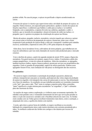 produto sólido. Na casa de purgar, o açúcar era purificado e depois acondicionado em
caixas.

 O mestre-de-açúcar é o técnico que supervisiona toda a atividade do preparo do açúcar, no
engenho. Outros técnicos, em especializações particulares. ajudam o mestre-de-açúcar em
funções específicas: o caldeireiro que baldeia o caldo para as tachas e vai também
limpando, com a espanadeira, a espuma fervente nas caldeiras, ajudando o caldo: o
tacheiro, que se incumbe de acompanhar o desenvolvimento do caldo nas tachas; e o
purgador, que é o químico no preparo da cristalização do açúcar nas fôrmas.

 Mestre-de-açúcar, purgador, tacheiro, moendeiro, caixeiro (aquele que colocava o açúcar
em caixas) eram os técnicos da preparação do açúcar e formavam, junto com o feitor
(responsável pela produção do açúcar desde a safra até o transporte e também pelo trabalho
escravo), assalariados, responsáveis entre 20% a 30% pelas despesas do engenho.

 Além disso, havia lavradores livres, cultivadores de terras próprias, que trabalhavam em
roças de subsistência e por isso eram chamados de roceiros (não produziam para o mercado
externo).

 Com o declínio do açúcar, a partir da segunda metade do século XVII, surgiu a figura dos
moradores. Em geral mestiços de mulatos, negros livres e índios. Constituíam a plebe dos
campos paupérrimos, viviam de cultura de mandioca. Além dos moradores, os agregados.
também mestiços (índios, negros, brancos pobres), prestavam serviços aos proprietários dos
engenhos. Eram os guardas de propriedade, espécie de milícia particular. Embora esses
agregados fossem livres, suas condições de vida pouco se distinguiam das dos escravos.

Os quilombos

 Os escravos negros constituíam a sustentação da produção açucareira: plantavam,
colhiam, transportavam cana para as moendas, participavam das várias etapas de produção
do açúcar no engenho e do transporte das caixas de açúcar para os navios. Sua alimentação
era à base de mandioca. As condições em que trabalhavam podem ser resumidas cruamente
a três "pês": pau, pano e pão. "Pau" eram os castigos corporais pelas faltas cometidas;
"pano" significava a roupa mínima para esconderem "as vergonhas", e "pão" o alimento
para não morrerem de fome.

 As reações do negro contra a exploração e a violência eram severamente reprimidas. Os
rebeldes eram punidos com o viramundo (instrumento de ferro que servia para prender as
mãos e os pés dos escravos) e surrados com o bacalhau (chicote de couro cru). As feridas
eram curadas com sal. Faltas graves recebiam tratamentos mais duros, como a castração, a
amputação dos seios, a quebra dos dentes com martelo.

 À noite, após doze a quinze horas de trabalho, os negros recolhiam-se na senzala -
habitação de compartimento único onde muitos dormiam com correntes prendendo pés e
mãos. As mulheres cuidavam dos feridos nos castigos e dos doentes por excesso de
trabalho
 