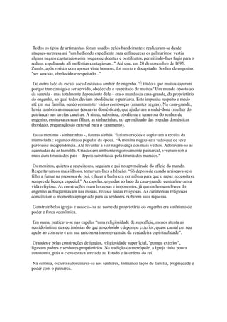 Todos os tipos de artimanhas foram usados pelos bandeirantes: realizaram-se desde
ataques-surpresa até "um hediondo expediente para enfraquecer os palmarinos: vestiu
alguns negros capturados com roupas de doentes e pestilentos, permitindo-lhes fugir para o
reduto. espalhando ali moléstias contagiosas..." Até que, em 20 de novembro de 1695,
Zumbi, após resistir com apenas vinte homens, foi morto e decapitado. Senhor de engenho:
"ser servido, obedecido e respeitado..."

 Do outro lado da escala social estava o senhor de engenho. 'É título a que muitos aspiram
porque traz consigo o ser servido, obedecido e respeitado de muitos.' Um mundo oposto ao
da senzala - mas totalmente dependente dele – era o mundo da casa-grande, do proprietário
do engenho, ao qual todos deviam obediência: o patriarca. Este impunha respeito e medo
até em sua família, sendo comum ter várias comborças (amantes negras). Na casa-grande,
havia também as mucamas (escravas domésticas), que ajudavam a sinhá-dona (mulher do
patriarca) nas tarefas caseiras. A sinhá, submissa, obediente e temerosa do senhor de
engenho, ensinava as suas filhas, as sinhazinhas, no aprendizado das prendas domésticas
(bordado, preparação do enxoval para o casamento).

 Essas meninas - sinhazinhas -, futuras sinhás, 'faziam orações e copiavam a receita da
marmelada : segundo ditado popular da época. “Á menina negou-se a tudo que de leve
parecesse independência. Até levantar a voz na presença dos mais velhos. Adoravam-se as
acanhadas de ar humilde. Criadas em ambiente rigorosamente patriarcal, viveram sob a
mais dura tirania dos pais – depois substituída pela tirania dos maridos."

 Os meninos, quietos e respeitosos, seguiam o pai no aprendizado do ofício do mando.
Respeitavam os mais idosos, tomavam-lhes a bênção. “Só depois de casado arriscava-se o
filho a fumar na presença do pai, e fazer a barba era cerimônia para que o rapaz necessitava
sempre de licença especial.” As capelas, erguidas ao lado da casa-grande, centralizavam a
vida religiosa. As construções eram luxuosas e imponentes, já que os homens livres do
engenho as freqüentavam nas missas, rezas e festas religiosas. As cerimônias religiosas
constituíam o momento apropriado para os senhores exibirem suas riquezas.

 Construir belas igrejas e associá-las ao nome do proprietário do engenho era sinônimo de
poder e força econômica.

 Em suma, praticava-se nas capelas “uma religiosidade de superfície, menos atenta ao
sentido íntimo das cerimônias do que ao colorido e à pompa exterior, quase carnal em seu
apelo ao concreto e em sua rancorosa incompreensão da verdadeira espiritualidade”.

 Grandes e belas construções de igrejas, religiosidade superficial, "pompa exterior",
ligavam padres e senhores proprietários. Na tradição da metrópole, a Igreja tinha pouca
autonomia, pois o clero estava atrelado ao Estado e às ordens do rei.

 Na colônia, o clero subordinava-se aos senhores, formando laços de família, propriedade e
poder com o patriarca.
 