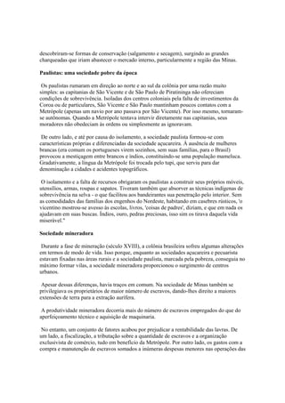descobriram-se formas de conservação (salgamento e secagem), surgindo as grandes
charqueadas que iriam abastecer o mercado interno, particularmente a região das Minas.

Paulistas: uma sociedade pobre da época

 Os paulistas rumaram em direção ao norte e ao sul da colônia por uma razão muito
simples: as capitanias de São Vicente e de São Paulo de Piratininga não ofereciam
condições de sobrevivência. Isoladas dos centros coloniais pela falta de investimentos da
Coroa ou de particulares, São Vicente e São Paulo mantinham poucos contatos com a
Metrópole (apenas um navio por ano passava por São Vicente). Por isso mesmo, tornaram-
se autônomas. Quando a Metrópole tentava intervir diretamente nas capitanias, seus
moradores não obedeciam às ordens ou simplesmente as ignoravam.

 De outro lado, e até por causa do isolamento, a sociedade paulista formou-se com
características próprias e diferenciadas da sociedade açucareira. Á ausência de mulheres
brancas (era comum os portugueses virem sozinhos, sem suas famílias, para o Brasil)
provocou a mestiçagem entre brancos e índios, constituindo-se uma população mameluca.
Gradativamente, a língua da Metrópole foi trocada pelo tupi, que serviu para dar
denominação a cidades e acidentes topográficos.

 O isolamento e a falta de recursos obrigaram os paulistas a construir seus próprios móveis,
utensílios, armas, roupas e sapatos. Tiveram também que absorver as técnicas indígenas de
sobrevivência na selva - o que facilitou aos bandeirantes sua penetração pelo interior. Sem
as comodidades das famílias dos engenhos do Nordeste, habitando em casebres rústicos, 'o
vicentino mostrou-se avesso às escolas, livros, 'coisas de padres', diziam, e que em nada os
ajudavam em suas buscas. Índios, ouro, pedras preciosas, isso sim os tirava daquela vida
miserável."

Sociedade mineradora

 Durante a fase de mineração (século XVIII), a colônia brasileira sofreu algumas alterações
em termos de modo de vida. Isso porque, enquanto as sociedades açucareira e pecuarista
estavam fixadas nas áreas rurais e a sociedade paulista, marcada pela pobreza, conseguia no
máximo formar vilas, a sociedade mineradora proporcionou o surgimento de centros
urbanos.

 Apesar dessas diferenças, havia traços em comum. Na sociedade de Minas também se
privilegiava os proprietários de maior número de escravos, dando-lhes direito a maiores
extensões de terra para a extração aurífera.

 A produtividade mineradora decorria mais do número de escravos empregados do que do
aperfeiçoamento técnico e aquisição de maquinaria.

 No entanto, um conjunto de fatores acabou por prejudicar a rentabilidade das lavras. De
um lado, a fiscalização, a tributação sobre a quantidade de escravos e a organização
exclusivista de comércio, tudo em benefício da Metrópole. Por outro lado, os gastos com a
compra e manutenção de escravos somados a inúmeras despesas menores nas operações das
 