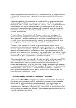 lavras resultavam num saldo bastante negativo. Dessa forma, o nível de renda era baixo daí
a existência de um número muito pequeno de pessoas que conseguiam fazer fortuna nas
Gerais.

 Quando a produção do ouro entrou em crise, a partir de 1760, os senhores de lavras não
tinham condições econômicas para suportar os custos com a mão-de-obra escrava, e
promoveram, então, a alforria (libertação) de seus escravos. Assim os alforriados tornavam-
se homens livres, que se dedicavam à procura de faíscas e de filões de ouro. Em geral,
mulatos, negros e mestiços viviam pobremente, não conseguindo sobreviver do trabalho
livre. Muitos desses libertos voltaram à condição de escravos, ou por engano próprio, ou
por má-fé das autoridades.

 Por outro lado, nas Minas, existiam indivíduos que exerciam uma variada gama de
profissões, mas que lhes permitiam, no máximo, sobreviver numa região rica em ouro,
prata e diamantes. Esses indivíduos formavam as camadas médias ou intermediárias da
sociedade mineira: eram os artistas, artesãos, pequenos comerciantes, militares de baixa
patente e pequenos mineradores (os chamados faiscadores ou garimpeiros).

 É possível, então, distinguir na formação social das Minas duas camadas básicas: a
primeira, constituída de uma pequena parcela de homens ricos e poderosos - proprietários
das lavras e grandes comerciantes. Alguns de seus descendentes estudavam na Metrópole e
tornavam-se advogados, médicos, professores de línguas, participavam do alto clero ou
obtinham cargos administrativos. A segunda era uma camada média e uma maioria formada
basicamente por comerciantes e artesãos. E abaixo dela estavam os escravos que, segundo
os documentos da época, chegavam a mais de cem mil indivíduos.

 E importante lembrar que uma análise da vida social das regiões auríferas do século XVIII
permitia considerar "uma economia de baixos níveis de renda, distribuídos de maneira
menos desigual do que na região açucareira, originando pelo seu baixo poder de
concentração, uma estrutura social mais aberta. Daí o número de pequenos empreendedores
e o mercado maior constituído pelo avultado contingente de homens livres - homens esses,
entretanto, de baixo poder aquisitivo e pequena dimensão econômica. A constituição
democrática da formação social mineira poderia assim se reduzir numa expressão: um
maior número de pessoas dividia a pobreza".


  Novos valores na Europa moderna Renascimento e humanismo

 Entre os séculos XIV e XVI, a Europa passou por grandes transformações. As alterações
na economia (desenvolvimento comercial) e na política (surgimento do Estado Nacional,
centralização do poder e ascensão da burguesia mercantil) foram acompanhadas por
mudanças na mentalidade, no comportamento e na maneira de perceber a realidade e de
interferir nela. Foi, é bom frisar, um processo que durou séculos, em que conviviam formas
antigas, como as relações servis de produção e os privilégios da nobreza feudal, com novas
formas de organização da sociedade.
 